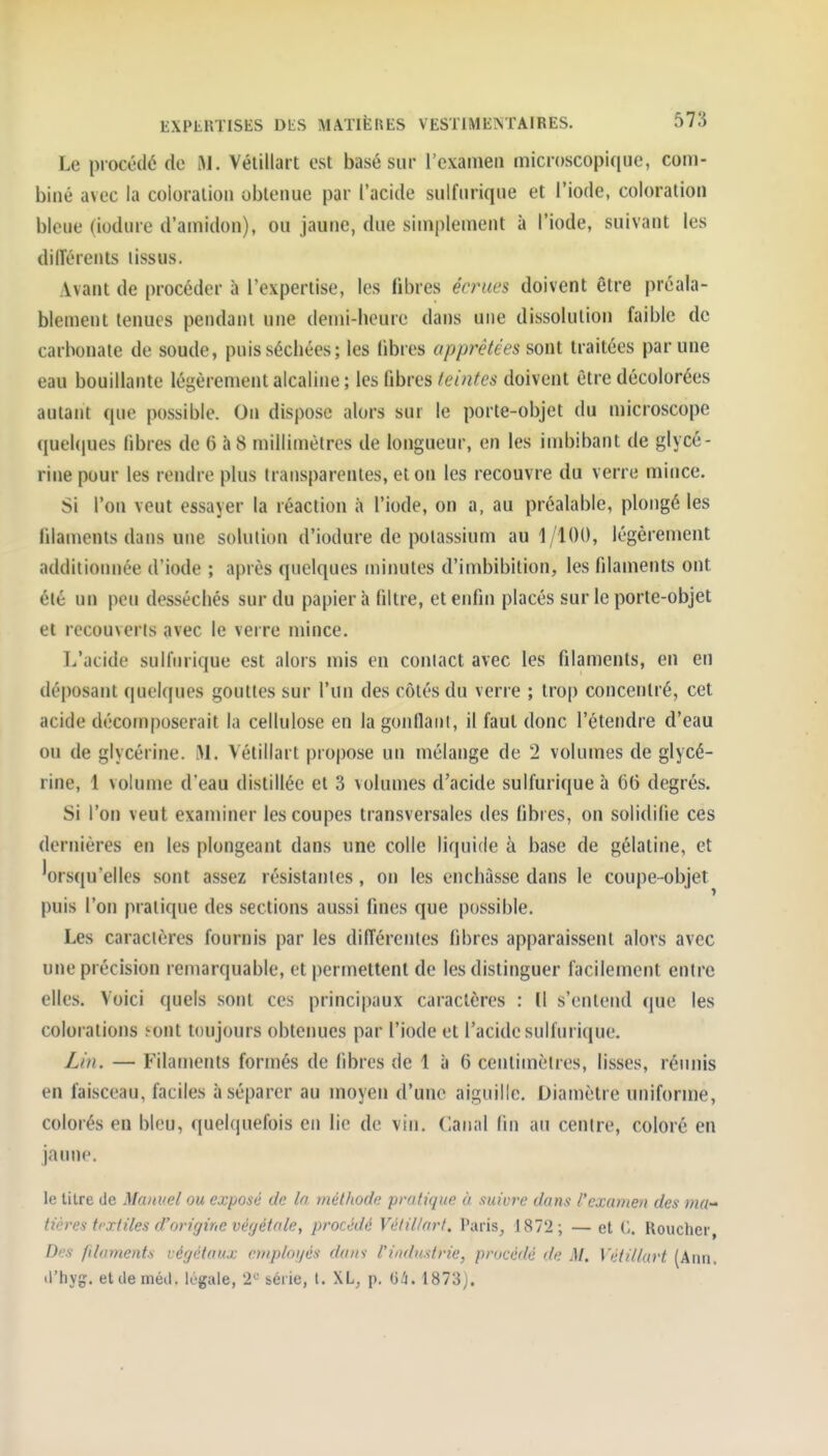 Le procédé de Ri. Vélillart est basé sur l'examen microscopique, com- biné avec ia coloration obtenue par l'acide sulfnrique et l'iode, coloration bleue (iodure d'amidon), ou jaune, due simplement à l'iode, suivant les dillérents lissus. Avant de procéder à l'expertise, les fibres éo^tœs doivent être préala- blement tenues pendant une demi-heure dans une dissolution faible de carbonate de soude, puissécbées; les libres apprêtées sont traitées par une eau bouillante légèrement alcaline ; les fibres teintes doivent être décolorées autant que possible. On dispose alors sur le porte-objet du microscope (juel(|ues fibres de 6 h 8 millimètres de longueur, en les imbibant de glycé- rine pour les rendre plus transparentes, et on les recouvre du verre mince. Si l'on veut essayer la réaction à l'iode, on a, au préalable, plongé les filaments dans une solution d'iodure de potassium au 1/100, légèrement additionnée d'iode ; après quelques minutes d'imbibition, les filaments ont été un peu desséchés sur du papier à filtre, et enfin placés sur le porte-objet et recouverts avec le verre mince. L'acide sulfnrique est alors mis en contact avec les filaments, en en déposant quelques gouttes sur l'un des côtés du verre ; trop concentré, cet acide décomposerait la cellulose en la gontlaiil, il faut donc l'étendre d'eau ou de glycérine. M. Vétillart propose un mélange de 2 volumes de glycé- rine, 1 volume d'eau distillée et 3 volumes d'acide sulfuriqueà 66 degrés. Si l'on veut examiner les coupes transversales des fibres, on solidifie ces dernières en les plongeant dans une colle liquide à base de gélatine, et lorsqu'elles sont assez résistantes , on les enchâsse dans le coupe-objet puis l'on pratique des sections aussi fines que possible. Les caractères fournis par les différentes fibres apparaissent alors avec une précision remarquable, et permettent de les distinguer facilement entre elles. Voici quels sont ces principaux caractères : Il s'entend que les colorations eont toujours obtenues par l'iode et l'acide sulfnrique. Lin. — Filaments formés de fibres de 1 à 6 centimètres, lisses, réunis en faisceau, faciles à séparer au moyen d'une aiguille. Diamètre uniforme, colorés en bleu, quelquefois en lie de vin. Canal fin au centre, coloré en jaune. le titre de Manuel ou exposé de la méthode pratique à suivre dans l'examen des nia-' tières textiles d'origine végétalet procédé Vélillart. Paris, 1872; — et Roucher, Dus filaments végétaux emploijés dans l'industrie, procédé de M. Vétillart (Ann. il'hyg. etdeméil. légale, '2*^ série, t. XL, p. G/i. 1873).