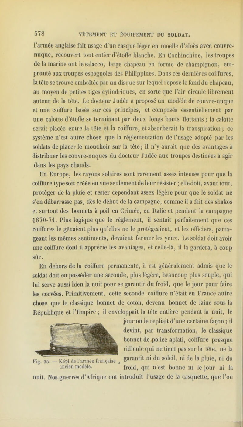 l'armée anglaise fait usage d'un casque léger en moelle d'aloès avec couvre- nuque, recouvert tout entier d'élolFe blanche. En Cochinchine, les troupes de la marine ont le salacco, large chapeau en forme de champignon, em- prunté aux troupes espagnoles des Philippines. Dans ces dernières coiffures, la tête se trouve emboîtée par un disque sur lequel repose le fond du chapeau, au moyen de petites tiges cylindriques, en sorte que l'air circule librement autour de la tête. Le docteur Judée a proposé un modèle de couvre-nuque et une coiffure basés sur ces principes, et composés essentiellement par une calotte d'étoffe se terminant par deux longs bouts flottanis ; la calotte serait placée entre la tête et la coiffure, et absorberait la transpiration ; ce système n'est autre chose que la réglementation de l'usage adopté par les soldats de placer le mouchoir sur la têle; il n'y aurait que des avantages à distribuer les couvre-nuques du docteur Judée aux troupes destinées à agir dans les pays chauds. En Europe, les rayons solaires sont rarement assez intenses pour que la coiffure type soit créée en vue seulement de leur résister ; elle doit, avant tout, protéger de la pluie et rester cependant assez légère pour que le soldat ne s'en débarrasse pas, dès le début de la campagne, comme il a fait des shakos et surtout des bonnets à poil en Grimée, en Italie et pendant la campagne 1870-71. Plus logique que le règlement, il sentait parfaitement que ces coiffures le gênaient plus qu'elles ne le protégeaient, et les officiers, parta- geant les mêmes sentiments, devaient fermer les yeux. Le soldat doit avoir une coiffure dont il apprécie les avantages, et celle-là, il la gardera, à coup sûr. En dehors de la coiffure permanente, il est généralement admis que le soldat doit en posséder une seconde, plus légère, beaucoup plus souple, qui lui serve aussi bien la nuit pour se garantir du froid, que le jour pour faire les corvées. Primitivement, cette seconde coiffure n'était en France autre chose que le classique bonnet de coton, devenu bonnet de laine sous la République et l'Empire ; il enveloppait la têle entière pendant la nuit, le jour on le repliait d'une certaine façon ; il devint, par transformation, le classique bonnet de police aplati, coiffure presque ridicule qui ne tienl pas sur la têle, ne la iMg. 95.-Képi de larmée française, g^^'^^^it ni du soleil, ni dc la pluie, ni du ancien modèle. froid, qui n'est bonne ni le jour ni la nuit. Nos guerres d'Afrique ont introduit l'usage de la casquette, que l'on