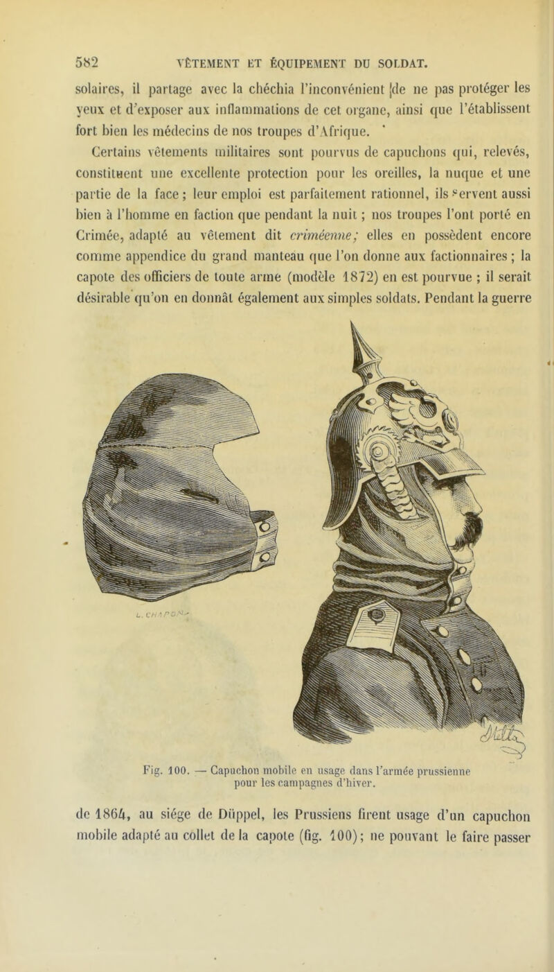 solaires, il partage avec la chécliia l'inconvénient [de ne pas protéger les yeux et d'exposer aux inflainniaiions de cet organe, ainsi que l'établissent fort bien les médecins de nos troupes d'Afrique. Certains vêtements militaires sont pourvus de capuchons qui, relevés, constitHcnt une excellente protection pour les oreilles, la nuque et une partie de la face ; leur emploi est parfaitement rationnel, ils f'ervent aussi bien à l'homme en faction que pendant la nuit ; nos troupes l'ont porté en Crimée, adapté au vêlement dit criméenne; elles en possèdent encore comme appendice du grand manteau que l'on donne aux factionnaires ; la capote des officiers de toute arme (modèle 1872) en est pourvue ; il serait désirable qu'on en donnât également aux simples soldats. Pendant la guerre Fig. 100. —Capuchon mobile en usage dans l'armée prussienne pour les campagnes d'hiver. de 1864, au siège de Diippel, les Prussiens firent usage d'un capuchon mobile adapté au collet de la capote (fig. 100); ne pouvant le faire passer