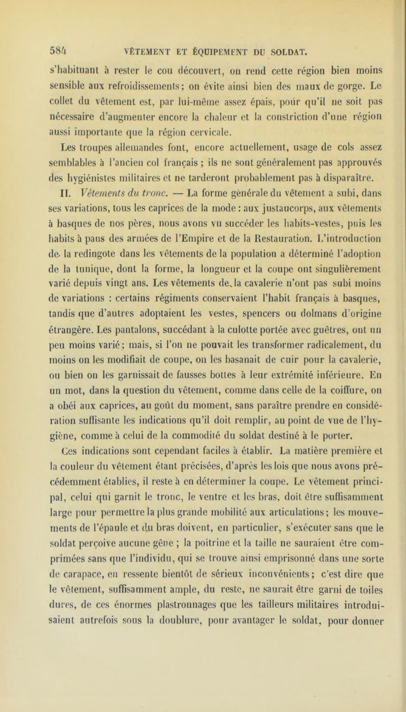 s'habituanl à rester le cou découvert, on rend cette région bien moins sensible aux refroidissements: on évite ainsi bien des maux de gorge. Le collet du vêtement est, par lui-même assez épais, pour qu'il ne soit pas nécessaire d'augmenter encore la chaleur et la constriciion d'une région aussi importante que la région cervicale. Les troupes allemandes font, encore actuellement, usage de cols assez semblables à l'ancien col français ; ils ne sont généralement pas approuvés des hygiénistes militaires et ne tarderont probablement pas à disparaître. IL Vêtements du tronc. — La forme générale du vêtement a subi, dans ses variations, tous les caprices de la mode : aux justaucorps, aux vêlements à basques de nos pères, nous avons vu succéder les habits-vestes, puis les habits à pans des armées de l'Empire et de la Restauration. L'introduction de- la redingote dans les vêtements de la population a déterminé l'adoption de la tunique, dont la forme, la longueur et la coupe ont singulièrement varié depuis vingt ans. Les vêtements deja cavalerie n'ont pas subi moins de variations : certains régiments conservaient l'habit français à basques, tandis que d'autres adoptaient les vestes, spencers ou dolmans d'origine étrangère. Les pantalons, succédant à la culotte portée avec guêtres, ont un peu moins varié; mais, si l'on ne pouvait les transformer radicalement, du moins on les modifiait de coupe, on les basanait de cuir pour la cavalerie, ou bien on les garnissait de fausses bottes à leur extrémité inférieure. En un mot, dans la question du vêtement, comme dans celle de la coiffure, on a obéi aux caprices, au goût du moment, sans paraître prendre en considé- ration suffisante les indications qu'il doit remplir, au point de vue de l'hy- giène, comme à celui de la commodiié du soldat destiné à le porter. Ces indications sont cependant faciles à établir. La matière i)remière et la couleur du vêtement étant précisées, d'après les lois que nous avons pré- cédemment établies, il reste à en déterminer la coupe. Le vêtement princi- pal, celui qui garnit le tronc, le ventre et les bras, doit être suffisamment large pour permettre la plus grande mobilité aux articulations; les mouve- ments de l'épaule et du bras doivent, en particulier, s'exécuter sans que le soldat perçoive aucune gêne ; la poitrine et la taille ne sauraient être com- primées sans que l'individu, qui se trouve ainsi emprisonné dans une sorte de carapace, en ressente bientôt de sérieux inconvénients; c'est dire que le vêlement, suffisamment ample, du reste, ne saurait être garni de toiles dures, de ces énormes plastronnages que les tailleurs militaires introdui- saient autrefois sons la doublure, pour avantager le soldat, pour donner