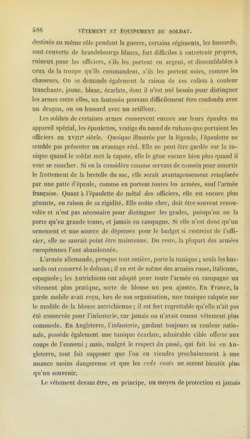 destinée au même rôle pendant la guerre, certains régiments, les hussards, sont couverts de brandebourgs blancs, fort difficiles à entretenir propres, ruineux pour les officiers, s'ils les portent en argent, et disseml)lables à ceux de la troupe qu'ils commandent, s'ils les portent noirs, comme les chasseurs. On se demande également la raison de ces collets à couleur tranchante, jaune, blanc, écarlate, dont il n'est nul besoin pour distinguer les armes entre elles, un fantassin pouvant difficilement être confondu avec un dragon, ou un hussard avec un artilleur. Les soldats de certaines armes conservent encore sur leurs épaules un appareil spécial, les épaulettes, vestige du nœud de rubans que portaient les officiers au xviii siècle. Quoique illustrée par la légende, l'épaulette ne semble pas présenter un avantage réel. Elle ne peut être gardée sur la tu- Jiique quand le soldat met la capote, elle le gêne encore bien plus quand il veut se coucher. Si on la considère comme servant de coussin pour amortir le frottement de la bretelle du sac, elle serait avantageusement remplacée par une patte d'épaule, comme en portent toutes les armées, sauf l'armée française. Quant à l'épaulette de métal des officiers, elle est encore plus gênante, en raison de sa rigidité. Elle coûte cher, doit être souvent renou- velée et n'est pas nécessaire pour distinguer les grades, puisqu'on ne la porte qu'en grande tenue, et jamais en campagne. Si elle n'est donc qu'un ornement et une source de dépenses pour le budget si restreint de l'offi- cier, elle ne saurait point être maintenue. Du reste, la plupart des armées européennes l'ont abandonnée. L'armée allemande, presque tout entière, porte la tunique ; seuls les hus- sards ont conservé le dolman ; il en est de même des armées russe, italienne, espagnole; les Autrichiens ont adopté pour toute l'armée en campagne un vêtement plus pratique, sorte de blouse un peu ajustée. En France, la garde mobile avait reçu, lors de son organisation, une tunique calquée sur le modèle de la blouse autrichienne ; il est fort regrettable qu'elle n'ait pas été conservée pour l'infanterie, car jamais on n'avait connu vêtement plus commode. En Angleterre, l'infanterie, gardant toujours sa couleur natio- nale, possède également une tunique écarlate, admirable cible offerte aux coups de l'ennemi ; mais, malgré le respect du passé, qui fait loi en An- gleterre, tout fait supposer que l'on en viendra prochainement à une nuance moins dangereuse et que les reds coats ne seront bientôt plus qu'un souvenir. Le vêtement devant être, en principe, un moyen de protection et jamais