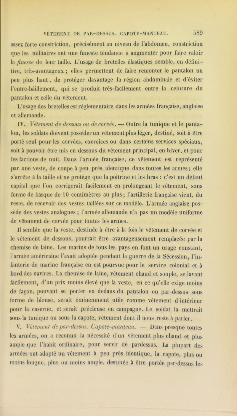 assez forte constriction, précisément au niveau de l'abdomen, constrictiori que les militaires ont une funeste tendance à augmenter pour faire valoir la finesse de leur taille. L'usage de bretelles élastiques semble, en défini- tive, très-avantageux ; elles permettent de faire remonter le pantalon un peu plus haut, de protéger davantage la région abdôminale et d'éviter l'enlre-bàillement, qui se produit très-facilement entre la ceinture du pantalon et celle du vêtement. L'usage des bretelles est réglementaire dans les armées française, anglaise et allemande. IV. Vêtement de dessous ou de corvée. — Outre la tunique et le panta- lon, les soldats doivent posséder un vêtement plus léger, destiné, soit à être porté seul pour les corvées, exercices ou dans certains services spéciaux, soit à pouvoir être mis en dessous du vêtement principal, en hiver, et pour les factions de nuit. Dans l'armée française, ce vêtement est représenté par une veste, de coupe à peu près identique dans toutes les armes; elle s'arrête à la taille et ne protège que la poitrine et les bras : c'est un défaut capital que l'on corrigerait facilement en prolongeant le vêtement, sous forme de basque de 10 centimètres au plus; l'artillerie française vient, du reste, de recevoir des vestes taillées sur ce modèle. L'armée anglaise pos- sède des vestes analogues ; l'arujée allemande n'a pas un modèle uniforme de vêtement de corvée pour toutes les armes. 11 semble que la veste, destinée à être à la fois le vêtement de corvée et le vêlement de dessous, pourrait être avantageusement remplacée par la chemise de laine. Les marins de tous les pays en font un usage constant, l'armée américaine l'avait adoptée pendant la guerre de la Sécession, l'in- fanterie de marine française en est pourvue pour le service colonial et à bord des navires. La chemise de laine, vêtement chaud et souple, se lavant facilement, d'un prix moins élevé que la veste, en ce qu'elle exige moins de façon, pouvant se porter en dedans du pantalon ou par-dessus sous forme de blouse, serait éminemment utile comme vêtement d'intérieur pour la caserne, et serait précieuse en campagne. Le soldat la mettrait sous la tunique ou sous la capote, vêtement dont il nous reste à parler. Y. Vêtement de par-dessus. Capote-mantean. — Dans presque toutes les armées, on a reconnu la nécessité d'un vêtement plus chaud et plus ample que l'habit ordinaire, pour servir de pardessus. La plu|)art des armées ont adopté un vêtement à peu près identique, la capote, plus ou moins longue, plus ou moins ample, destinée à être portée par-dessus les