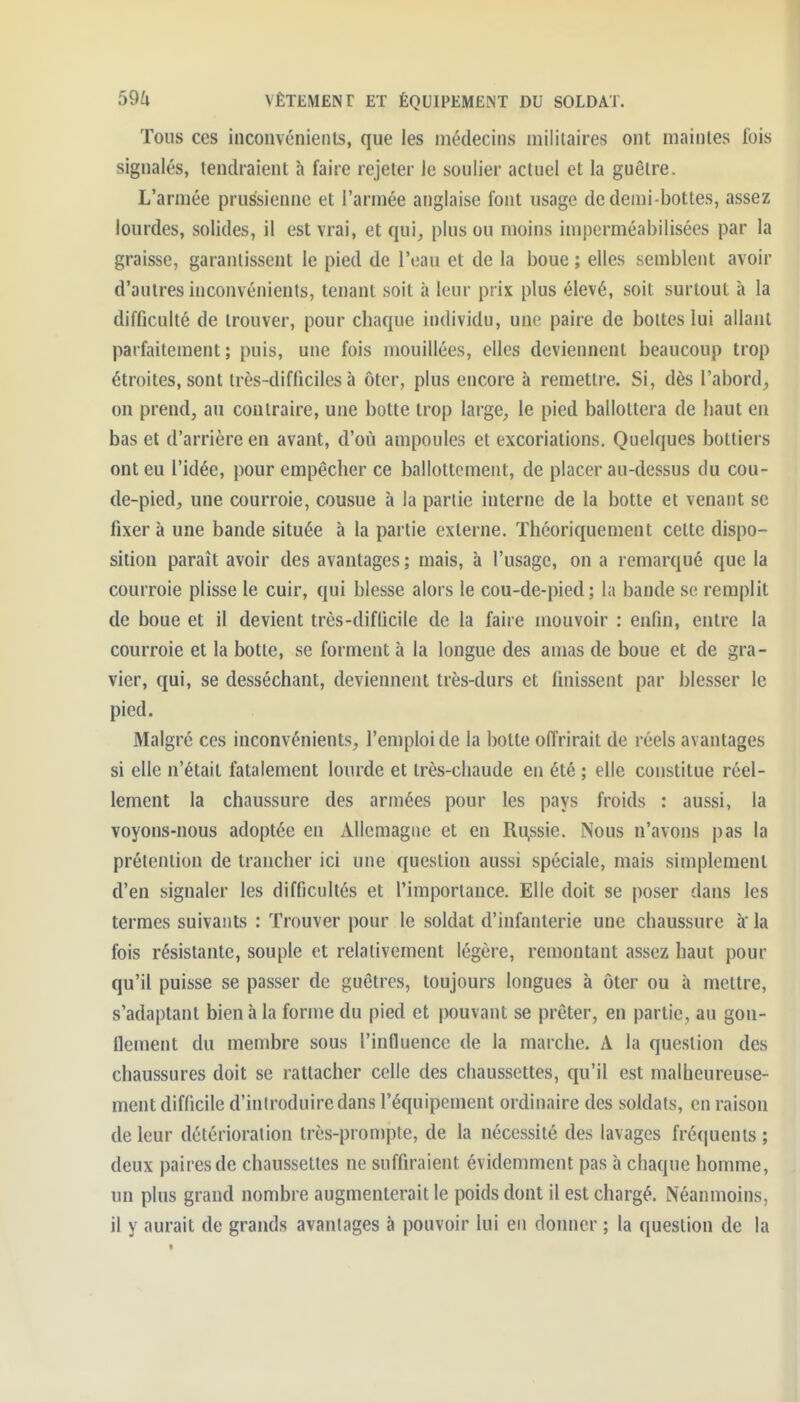 Tous ces inconvénienls, que les médecins militaires ont maintes fois signalés, tendraient h faire rejeter le soulier actuel et la guêtre. L'armée prussienne et l'armée anglaise fout usage de demi-bottes, assez lourdes, solides, il est vrai, et qui, plus ou moins imperméabilisées par la graisse, garantissent le pied de l'eau et de la boue ; elles semblent avoir d'autres inconvénients, tenant soit à leur prix plus élevé, soit surtout à la difficulté de trouver, pour chaque individu, une paire de bottes lui allant parfaitement; puis, une fois mouillées, elles deviennent beaucoup trop étroites, sont Irès-difUciles à ôter, plus encore à remettre. Si, dès l'abord, on prend, au contraire, une botte trop large, le pied ballottera de haut en bas et d'arrière en avant, d'où ampoules et excoriations. Quelques bottiers ont eu l'idée, pour empêcher ce ballottement, de placer au-dessus du cou- de-pied, une courroie, cousue h la partie interne de la botte et venant se fixer à une bande située à la partie externe. Théoriquement cette dispo- sition paraît avoir des avantages ; mais, à l'usage, on a remarqué que la courroie plisse le cuir, qui blesse alors le cou-de-pied; la bande se remplit de boue et il devient très-diflicile de la faire mouvoir : enfin, entre la courroie et la botte, se forment à la longue des amas de boue et de gra- vier, qui, se desséchant, deviennent très-durs et finissent par blesser le pied. Malgré ces inconvénients, l'emploi de la botte offrirait de réels avantages si elle n'était fatalement lourde et très-chaude en été ; elle constitue réel- lement la chaussure des armées pour les pays froids : aussi, la voyons-nous adoptée en Allemagne et en Ru,ssie. Nous n'avons pas la prétention de trancher ici une question aussi spéciale, mais simplement d'en signaler les difficultés et l'importance. Elle doit se poser dans les termes suivants : Trouver pour le soldat d'infanterie une chaussure à la fois résistante, souple et relativement légère, remontant assez haut pour qu'il puisse se passer de guêtres, toujours longues à ôter ou à mettre, s'adaptant bien à la forme du pied et pouvant se prêter, en partie, au gon- flement du membre sous l'influence de la marche. A la question des chaussures doit se rattacher celle des chaussettes, qu'il est malheureuse- ment difficile d'introduire dans l'équipement ordinaire des soldats, en raison de leur détérioration très-prompte, de la nécessité des lavages fréquents ; deux paires de chaussettes ne suffiraient évidemment pas h chaque homme, un plus grand nombre augmenterait le poids dont il est chargé. Néanmoins, il y aurait de grands avantages à pouvoir lui en donner ; la question de la