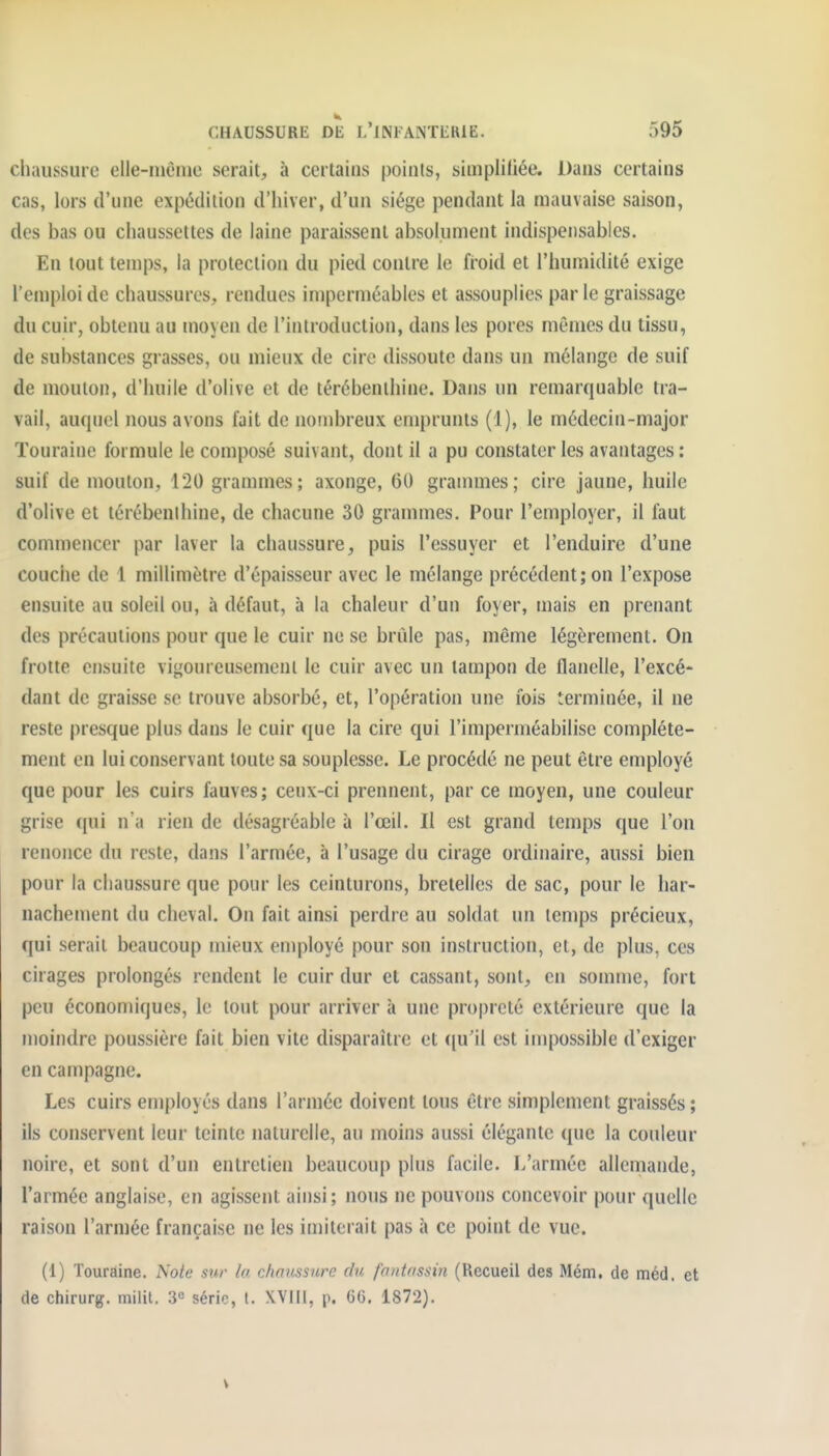 chaussure elle-niènie serait, à certains points, simplifiée. Dans certains cas, lors d'une expédition d'iiiver, d'un siège pendant la mauvaise saison, des bas ou chaussettes de laine paraissent absolument indispensables. En tout temps, la protection du pied contre le froid et l'humidité exige l'emploi de chaussures, rendues imperméables et assouplies par le graissage du cuir, obtenu au moyen de l'introduction, dans les pores mêmes du tissu, de substances grasses, ou mieux de cire dissoute dans un mélange de suif de mouton, d'huile d'olive et de térébenthine. Dans un remarquable tra- vail, auquel nous avons fait de nonibreux emprunts (1), le médecin-major ïouraine formule le composé suivant, dont il a pu constater les avantages : suif de mouton, 120 grammes; axonge, 60 grammes; cire jaune, huile d'olive et térébenihine, de chacune 30 grammes. Pour l'employer, il faut commencer par laver la chaussure, puis l'essuyer et l'enduire d'une couche de 1 millimètre d'épaisseur avec le mélange précédent; on l'expose ensuite au soleil ou, à défaut, à la chaleur d'un foyer, mais en prenant des précautions pour que le cuir ne se brûle pas, même légèrement. On frotte ensuite vigoureusement le cuir avec un tampon de flanelle, l'excé- dant de graisse se trouve absorbé, et, l'opération une fois terminée, il ne reste presque plus dans le cuir que la cire qui l'imperméabilise complète- ment en lui conservant toute sa souplesse. Le procédé ne peut être employé que pour les cuirs fauves; ceux-ci prennent, par ce moyen, une couleur grise qui n'a rien de désagréable à l'œil. Il est grand temps que l'on renojice du reste, dans l'armée, à l'usage du cirage ordinaire, aussi bien pour la chaussure que pour les ceinturons, bretelles de sac, pour le har- nachement du cheval. On fait ainsi perdre au soldat un temps précieux, qui serait beaucoup mieux employé pour son instruction, et, de plus, ces cirages prolongés rendent le cuir dur et cassant, sont, en somme, fort peu économiques, le tout pour arriver à une propreté extérieure que la moindre poussière fait bien vite disparaître et ([u'il est impossible d'exiger en campagne. Les cuirs employés dans l'armée doivent tous être simplement graissés ; ils conservent leur teinte naturelle, au moins aussi élégante que la couleur noire, et sont d'un entretien beaucoup plus facile. L'armée allemande, l'armée anglaise, en agissent ainsi; nous ne pouvons concevoir pour quelle raison l'armée française ne les imiterait pas à ce point de vue. (1) Touraine. Note sur la chaussure du fantassin (Recueil des Mém. de méd, et de chirurg. milit. 3° série, t. XVIIi, p. 66. 1872).