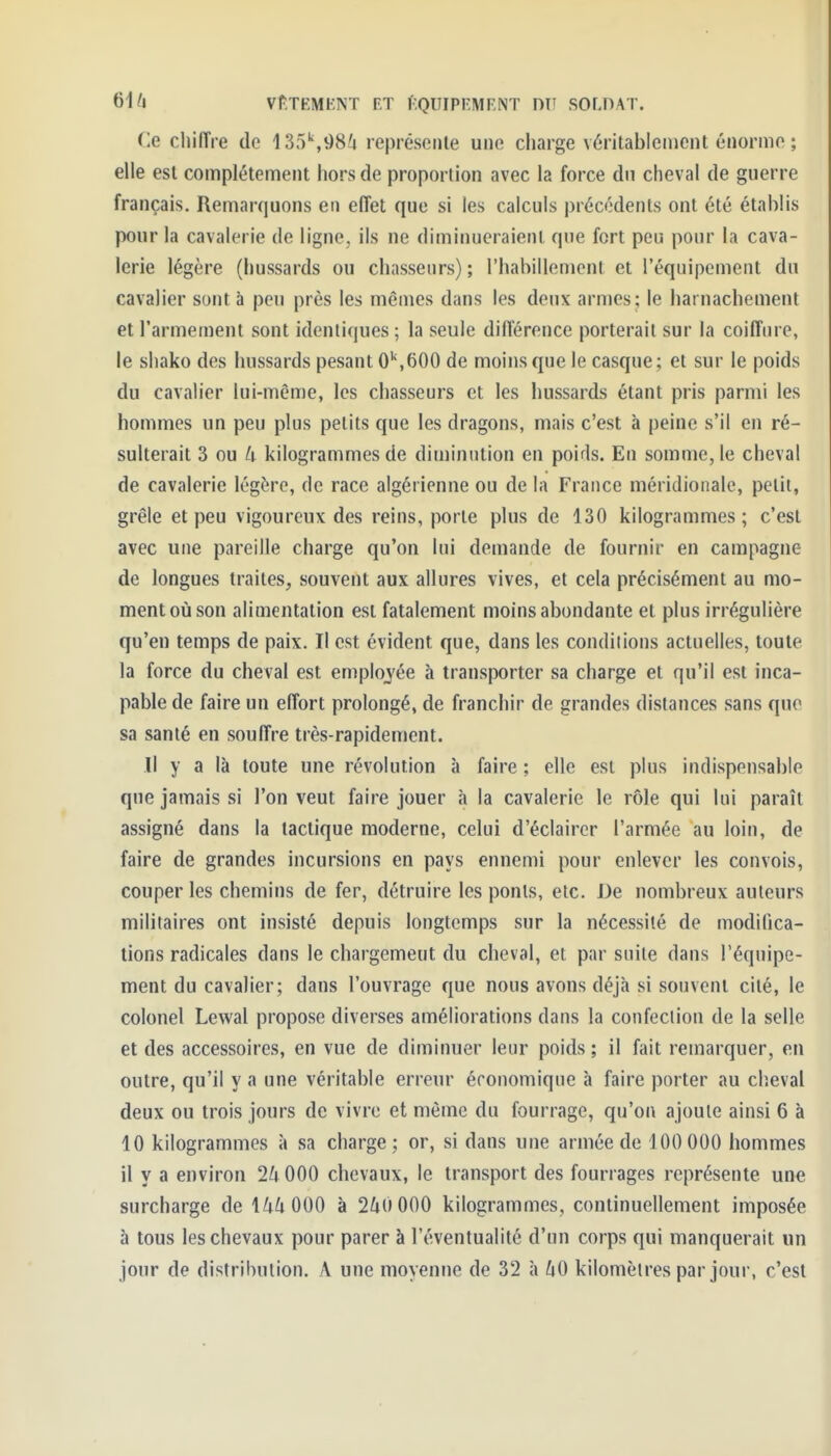 Ce cliiiïre de 135^986 reprèseiUe une charge véritablenicnt énorme ; elle esl complètement hors de proportion avec la force dn cheval de guerre français. Remarquons en effet que si les calculs précédents ont été établis pour la cavalerie de ligne, ils ne diminueraient que fort peu pour la cava- lerie légère (hussards ou chasseurs) ; l'habillement et l'équipement du cavalier sont à peu près les mêmes dans les deux armes ; le harnachement et l'armement sont identiques ; la seule différence porterait sur la coiffure, le shako des hussards pesant 0'S600 de moins que le casque ; et sur le poids du cavalier lui-même, les chasseurs et les hussards étant pris parmi les hommes un peu plus petits que les dragons, mais c'est à peine s'il en ré- sulterait 3 ou h kilogrammes de diminution en poids. En somme, le cheval de cavalerie légère, de race algérienne ou de la France méridionale, petit, grêle et peu vigoureux des reins, porte plus de 130 kilogrammes ; c'est avec une pareille charge qu'on lui demande de fournir en campagne de longues traites, souvent aux allures vives, et cela précisément au mo- ment où son alimentation esl fatalement moins abondante et plus irrégulière qu'en temps de paix. Il est évident que, dans les condiiions actuelles, toute la force du cheval est emplojée à transporter sa charge et qu'il est inca- pable de faire un effort prolongé, de franchir de grandes distances .sans que sa santé en souffre très-rapidement. Il y a là toute une révolution à faire ; elle est plus indispensable que jamais si l'on veut faire jouer à la cavalerie le rôle qui lui paraît assigné dans la tactique moderne, celui d'éclairer l'armée au loin, de faire de grandes incursions en pays ennemi pour enlever les convois, couper les chemins de fer, détruire les ponts, etc. De nombreux auteurs militaires ont insisté depuis longtemps sur la nécessité de modilîca- tions radicales dans le chargement du cheval, et par suite dans l'équipe- ment du cavalier; dans l'ouvrage que nous avons déjà si souvent cité, le colonel Lewal propose diverses améliorations dans la confection de la selle et des accessoires, en vue de diminuer leur poids ; il fait remarquer, en outre, qu'il y a une véritable erreur économique à faire porter au clieval deux ou trois jours de vivre et même du fourrage, qu'on ajoute ainsi 6 à 10 kilogrammes à sa charge ; or, si dans une armée de 100 000 hommes 11 y a environ 2U 000 chevaux, le transport des fourrages représente une surcharge de à 2^»0 000 kilogrammes, continuellement imposée à tous les chevaux pour parer à l'éventualité d'un corps qui manquerait un jour de distribution. A une moyenne de 32 à 60 kilomètres par jour, c'est