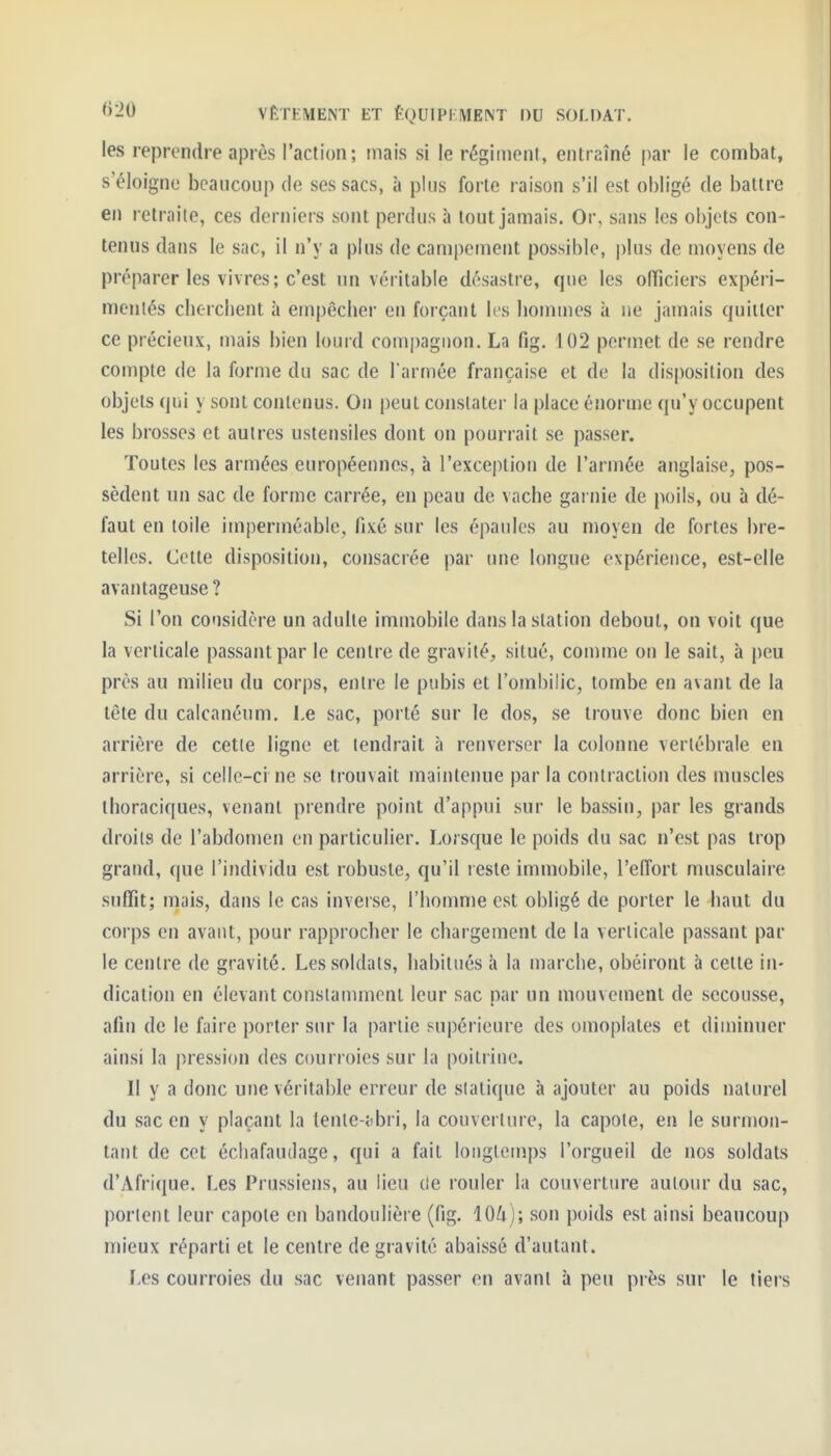 les reprendre après l'action; mais si le régiment, entraîné par le combat, s'éloigne beaucoup de ses sacs, à plus forte raison s'il est obligé de battre en retraite, ces derniers sont perdus à tout jamais. Or, sans les objets con- tenus dans le sac, il n'y a plus de campement possible, plus de moyens de préparer les vivres; c'est un véritable désastre, que les officiers expéri- mentés clierchent à empêcber en forçant les hommes à ne jamais quitter ce précieux, mais bien lourd com|)aguon. La fig. 102 permet de se rendre compte de la forme du sac de l arniée française et de la disposition des objets qui y sont contenus. On peut constater la place énorme qu'y occupent les brosses et autres ustensiles dont on pourrait se passer. Toutes les armées européennes, à l'exception de l'armée anglaise, pos- sèdent un sac de forme carrée, en peau de vache garnie de poils, ou à dé- faut en toile imperméable, fixé sur les épaules au moyen de fortes bre- telles. Cette disposition, consacrée par une longue expérience, est-elle avantageuse ? Si l'on considère un adulte immobile dans la station debout, on voit que la verticale passant par le centre de gravité, situé, comme on le sait, à peu près au milieu du corps, entre le pubis et l'ombilic, tombe en avant de la tête du calcanéum. Le sac, porté sur le dos, se trouve donc bien en arrière de cette ligne et tendrait à renverser la colonne vertébrale en arrière, si celle-ci ne se trouvait maintenue par la contraction des muscles thoraciques, venant prendre point d'appui sur le bassin, par les grands droits de l'abdomen en particulier. Lorsque le poids du sac n'est pas trop grand, que l'individu est robuste, qu'il reste immobile, l'effort musculaire suffit; mais, dans le cas inverse, l'homme est obligé de porter le haut du corps en avant, pour rapprocher le chargement de la verticale passant par le centre de gravité. Les soldats, habitués à la marche, obéiront à cette in- dication en élevant constamment leur sac par un mouvement de secousse, afin de le faire porter sur la partie supérieure des omoplates et diminuer ainsi la pression des courroies sur la poitrine. Il y a donc une véritable erreur de statique à ajouter au poids naturel du sac en y plaçant la (enie-tibri, la couverture, la capote, en le surmon- tant de cet échafaudage, qui a fait longlemps l'orgueil de nos soldats d'Afrique. Les Prussiens, au lieu de rouler la couverture autour du sac, portent leur capote en bandoulière (fig. lOk)', son poids est ainsi beaucoup mieux réparti et le centre de gravité abaissé d'autant. Les courroies du sac venant passer en avant à peu près sur le tiers