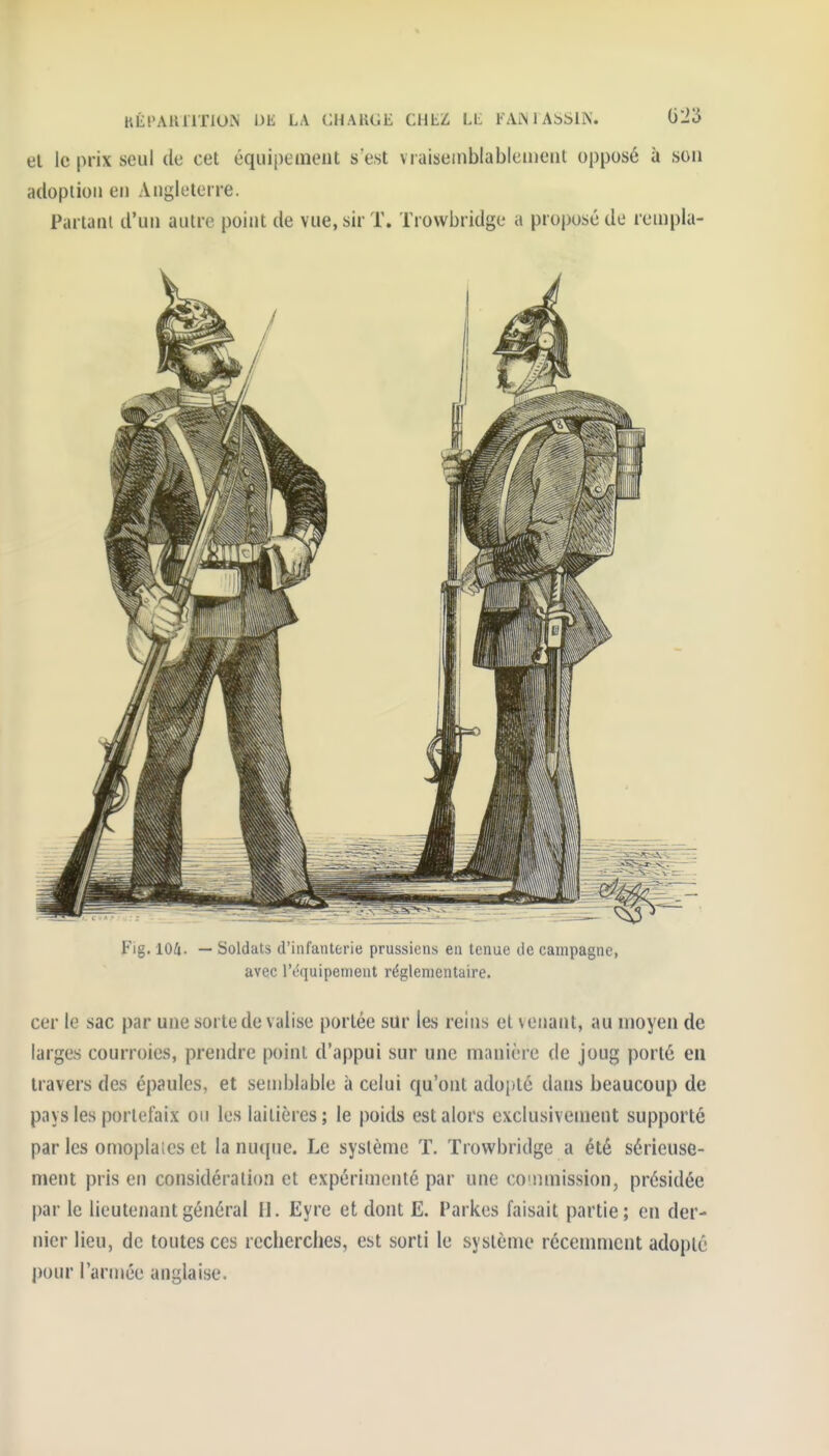 HÉt'AHllTlUN Dli LA CHARGE CHLZ LL FAiM ASSIK. 01^3 el le prix seul de cet équipement s est vraiseinblableineiil opposé à son adoption en Angleterre. Panam d'un autre point de vue, sir T. Trowbridge a proposé de rempla- Fig. lOii. — Soldats d'infanterie prussiens en tenue de campagne, avec l'équipement réglementaire. cer le sac par une sorte de valise portée sur les reins el venant, au moyen de larges courroies, prendre point d'appui sur une manière de joug porté eu travers des épaules, et semblable à celui qu'ont adoj)té dans beaucoup de pays les portefaix on les laitières ; le poids est alors exclusivement supporté par les omoplaics et la nuque. Le système T. Trowbridge a été sérieuse- ment pris en considération et expérimenté par une counnission, présidée par le lieutenant général H. Eyre et dont E. Parkes faisait partie; en der- nier lieu, de toutes ces recherches, est sorti le système récenmicnt adopté pour l'année anglaise.