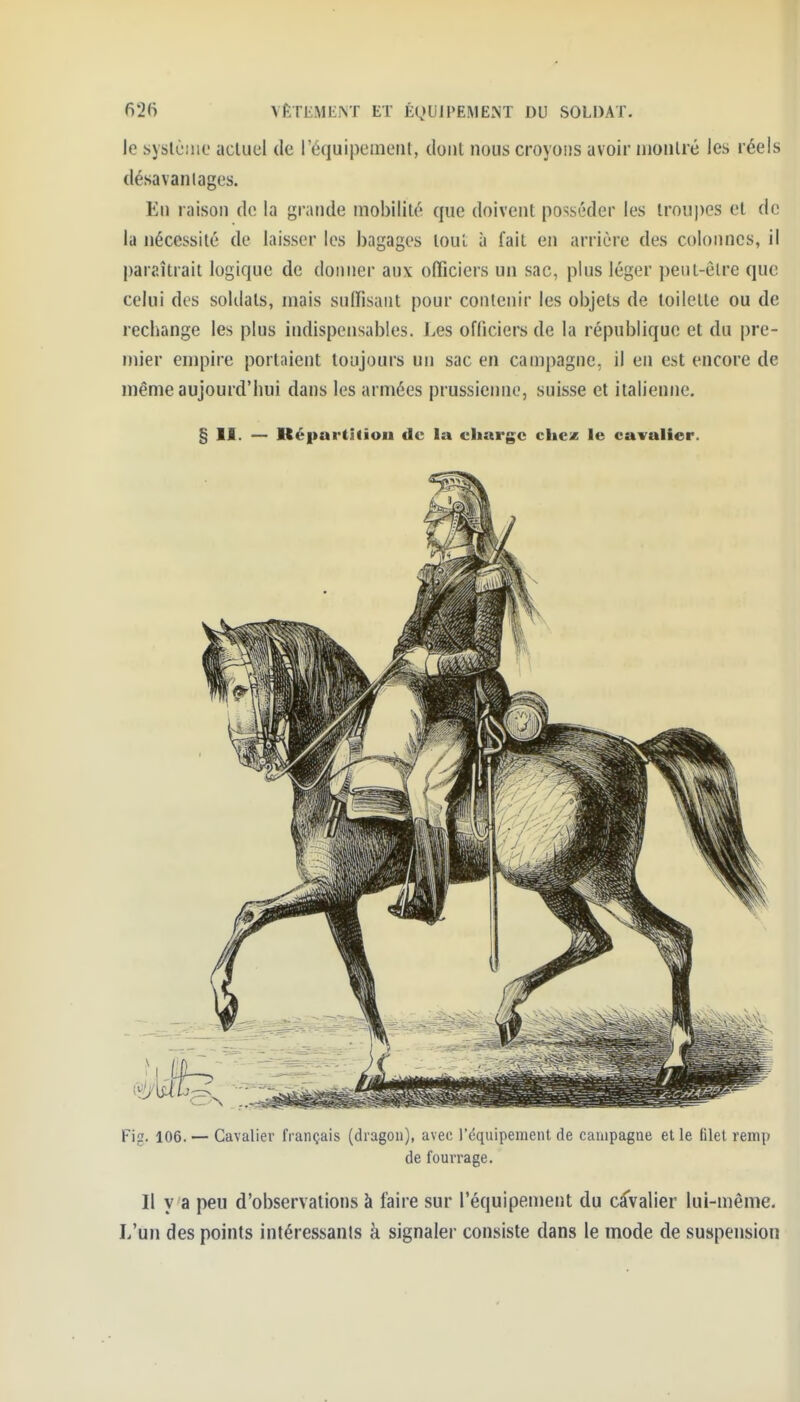 f)2(i \ÊT1•ME^T ET ÉQUJI'EMENT DU SOLDAT- le syslè.'iio acluel de réquipcniL'iil, dont nous croyons avoir montré les réels désavantages. En raison de la grande mobilité que doivent posséder les troupes et de la nécessité de laisser les bagages tout à fait en arrière des colonnes, il paraîtrait logique de donner aux officiers un sac, plus léger peut-être que celui des soldats, mais suffisant pour contenir les objets de toilette ou de rechange les plus indispensables. Les officiers de la république et du pre- mier empire portaient toujours un sac en campagne, il en est encore de même aujourd'hui dans les armées prussienne, suisse et italienne. § II. — Képartitiou de la charge chez le cavalier. Fig. 106. — Cavalier français (dragon), avec l'cquipemenl de campagne et le filet remp de fourrage. Il v a peu d'observations à faire sur l'équipement du CcTvalier lui-même. L'un des points intéressants à signaler consiste dans le mode de suspension