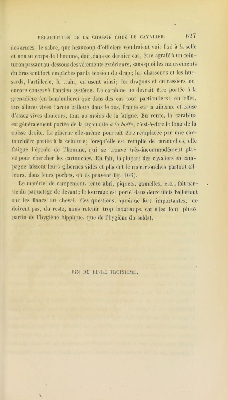 RtPAUTITION DE FA CHARGE CIÏEZ M- CAVALILR. 6'J7 des armes; le sabie, que beaucoup d'olliciers vouilraieiil voir fixé à la selle et non au corps de l'homme, doit, dans ce dernier cas, être agrafé à un cein- turon passant au-dessous des vèlemetits extérieurs, sans quoi les mouvements du bras sont fort empêchés par la tension du drap; les chasseurs et les hus- sards, l'arlillerie, le train, en usent ainsi; les dragons et cuirassiers on encore conservé l'ancien système. La carabine ne devrait être portée à la grenadière (en bandoulière) que dans des cas tout particuliers; en effet, aux allures vives l'arme ballotte dans le dos, frappe sur la giberne et cause d'assez vives douleurs, tout au moins de la fatigue. En route, la carabino est généralement portée de la façon dite à la botte, c'est-à-dire le long de la cuisse droite. La giberne elle-même pourrait être remplacée par une car- touchière porlée à la ceinture; lorsqu'elle est remplie de cartouches, elle fatigue l'épaule de l'hounne, qui se trouve très-încommodément pla- cé pour chercher les cartouches. En fait, la plupart des cavaliers en cam- pagne laissent leurs gibernes vides et placent leurs cartouches partout ail- leurs, dans leurs poches, où ils peuvent ((ig, 106). Le matériel de campement, tente-abri, piquets, gamelles, eic, fait par- lie du paquetage de devant; le fourrage est porté dans deux fdets ballottant sur les (lancs du cheval. Ces questions, quoicjue fort importantes, ne doivent pas, du reste, nous retenir trop longtemps, car elles font plutô partie de l'hygiène hippicpie, (juc de l'hygiène du soldat. FIN DU I.IVUe lllOISlLML. \