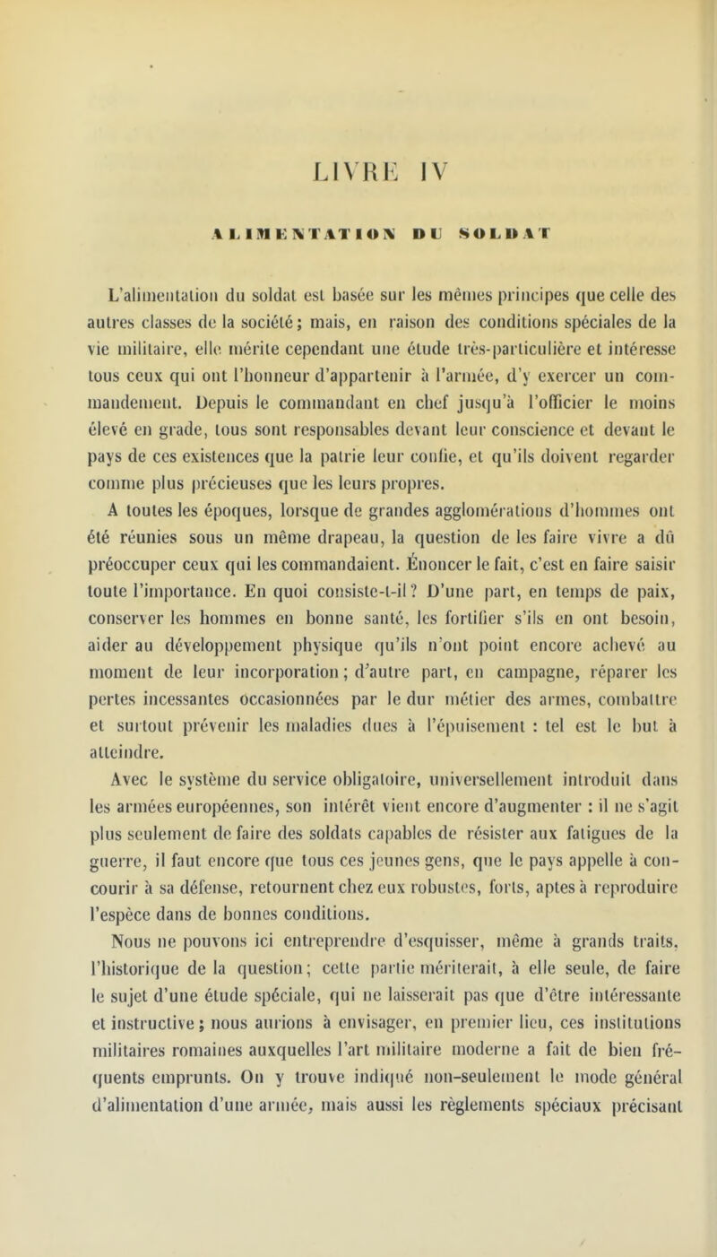 LIVRE IV ALIMEKTATIOK DU SOLDAT L'aliiiientalioM du soldai est basée sur les mêmes principes que celle des autres classes de la sociélé ; mais, en raison des conditions spéciales de la vie militaire, elle mérite cependant une étude très-particulière et intéresse tous ceux qui ont l'honneur d'appartenir à l'armée, d'y exercer un com- mandement. Depuis le commandant en chef jusqu'à l'officier le moins élevé en grade, tous sont responsables devant leur conscience et devant le pays de ces existences que la pairie leur conlie, et qu'ils doivent regarder comme plus précieuses que les leurs propres. A toutes les époques, lorsque de grandes agglomérations d'hommes ont été réunies sous un même drapeau, la question de les faire vivre a dû préoccuper ceux qui les commandaient. Énoncer le fait, c'est en faire saisir toute l'importance. En quoi consiste-t-il ? D'une part, en temps de paix, conserver les hommes en bonne santé, les fortifier s'ils en ont besoin, aider au développement physique qu'ils n'ont point encore achevé au moment de leur incorporation ; d'autre part, en campagne, réparer les pertes incessantes occasionnées par le dur métier des armes, combattre et surtout prévenir les maladies dues à ré|)niscment : tel est le but à atteindre. Avec le système du service obligatoire, universellement introduit dans les armées européennes, son intérêt vient encore d'augmenter : il ne s'agit plus seulement de faire des soldats capables de résister aux fatigues de la guerre, il faut encore que tous ces jeunes gens, que le pays appelle à con- courir à sa défense, retournent chez eux robustes, forts, aptes à reproduire l'espèce dans de bonnes conditions. Nous ne pouvons ici entreprendre d'esquisser, même à grands traits, l'historique de la question; cette partie mériterait, à elle seule, de faire le sujet d'une étude spéciale, qui ne laisserait pas que d'être intéressante et instructive ; nous aurions à envisager, en premier lieu, ces institutions militaires romaines auxquelles l'art militaire moderne a fait de bien fré- (juents emprunts. On y trouve indiqué non-seulement le mode général d'alimentation d'une armée, mais aussi les règlements spéciaux précisant