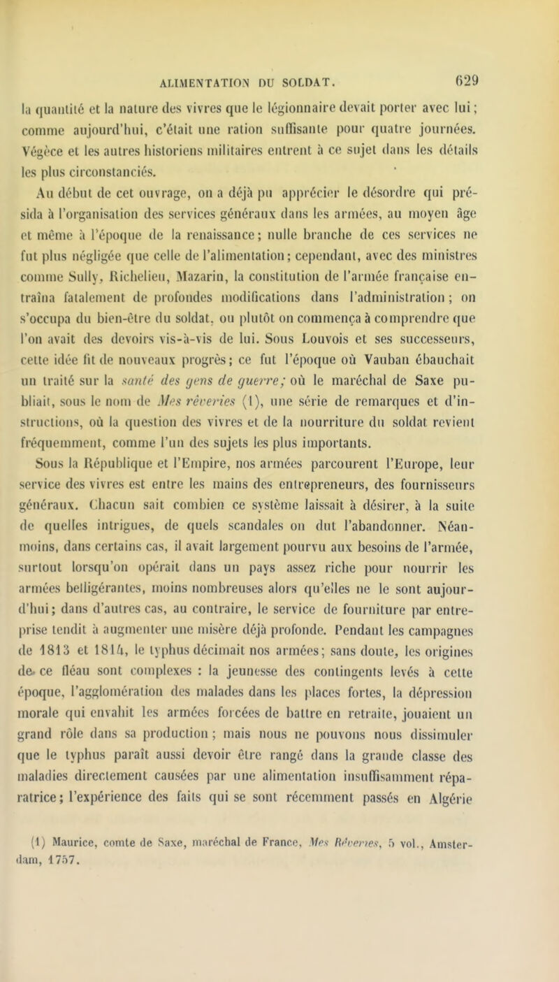 lii quaiiliié et la nature des vivres que le légionnaire devait porter avec lui ; comme aujourd'hui, c'était une ration suflisante pour quatre journées, Végèce et les autres historiens militaires entrent à ce sujet dans les détails les plus circonstanciés. Au début de cet ouvrage, on a déjà pu apprécier le désordre qui pré- sida à l'organisation des services généraux dans les armées, au moyen âge et même à Tépoque de la renaissance; nulle branche de ces services ne fut plus négligée que celle de l'alimentation; cependant, avec des ministres comme Sully, Richelieu, Mazarin, la constitution de l'armée française en- traîna fatalement de profondes modifications dans l'administration ; on s'occupa du bien-être du soldat, ou plutôt on commença à comprendre que l'on avait des devoirs vis-à-vis de lui. Sous Louvois et ses successeurs, cette idée lit de nouveaux progrès; ce fut l'époque où Vauban ébauchait un traité sur la santé des gens de guêtre; où le maréchal de Saxe pu- bliait, sous le nom de Mes rêveries (1), une série de remarques et d'in- structions, où la question des vivres et de la nourriture du soldat revient fréquemment, comme l'un des sujets les plus importants. Sous la République et l'Empire, nos armées parcourent l'Europe, leur service des vivres est entre les mains des entrepreneurs, des fournisseurs généraux. Chacun sait combien ce système laissait à désirer, à la suite (le quelles intrigues, de quels scandales on dut l'abandonner. Néan- moins, dans certains cas, il avait largement pourvu aux besoins de l'armée, surtout lorsqu'on opérait dans un pays assez riche pour nourrir les armées belligérantes, moins nombreuses alors qu'elles ne le sont aujour- d'hui; dans d'autres cas, au contraire, le service de fourniture par entre- prise tendit à augmenter une misère déjà profonde. Pendant les campagnes de 1813 et 181^i, le typhus décinjait nos armées; sans doute, les origines de- ce fléau sont complexes ; la jeunesse des contingents levés à cette époque, l'agglomération des malades dans les places fortes, la dépression morale qui envahit les armées forcées de battre en retraite, jouaient un grand rôle dans sa production ; mais nous ne pouvons nous dissimuler que le typhus paraît aussi devoir être rangé dans la grande classe des maladies directement causées par une alimentation insulTisamment répa- ratrice; l'expérience des faits qui se sont récennnent passés en Algérie (1) Maurice, comte de Saxe, maréchal de France, Mes Rrrerws, 5 vol., Amster- dam, 1757.