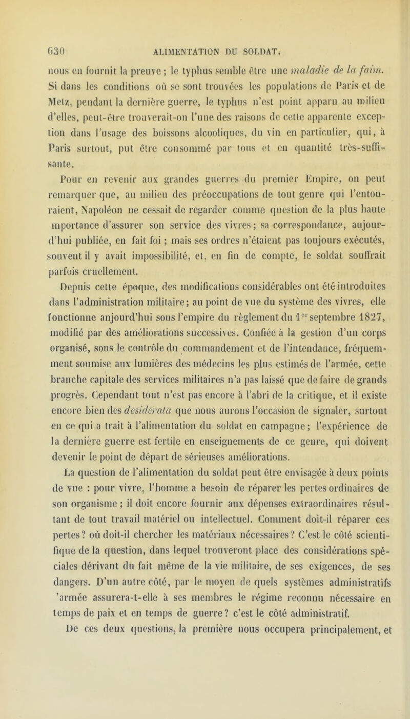 nous en fournit la preuve ; le typhus semble être une maladie de la faim. Si dans les conditions où se sont trouvées les populations de Paris et de Metz, pendant la dernière guerre, le typhus n'est point apparu au milieu d'elles, peut-être trouverait-on l'une des raisons de cette apparente excep- tion dans l'usage des boissons alcooliques, du vin en particulier, qui, à Paris surtout, put être consommé par tous et en quantité très-suffi- sante. Pour en revenir aux grandes guerres du premier Empire, on peut remarquer que, au milieu des préoccupations de tout genre qui l'entou- raient, Napoléon ne cessait de regarder comme question de la plus haute mportance d'assurer son service des vivres ; sa correspondance, aujour- d'hui publiée, en fait foi ; mais ses ordres n'étaierit pas toujours exécutés, souvent il y avait impossibilité, et. en fin de compte, le soldat soufl'rait parfois cruellemenl. Depuis cette époque, des modifications considérables ont été introduites dans l'administration militaire; au point de vue du système des vivres, elle fonctionne aujourd'hui sous l'empire du règlement du 1 septembre 1827, modifié par des améliorations successives. Confiée à la gestion d'un corps organisé, sous le contrôle du commandement et de l'intendance, fréquem- ment soumise aux lumières des médecins les plus estimés de l'armée, cette branche capitale des services militaires n'a pas laissé que de faire de grands progrès, dépendant tout n'est pas encore à l'abri de la critique, et il existe encore bien des desido^ata que nous aurons l'occasion de signaler, surtout en ce qui a trait à l'alimentation du soldat en campagne; l'expérience de la dernière guerre est fertile en enseignements de ce genre, qui doivent devenir le point de départ de sérieuses améliorations. La question de l'alimentation du soldat peut être envisagée à deux points de vue : pour vivre, l'homme a besoin de réparer les pertes ordinaires de son organisme ; il doit encore fournir aux dépenses extraordinaires résul- tant de tout travail matériel ou intellectuel. Comment doit-il réparer ces pertes? où doit-il chercher les matériaux nécessaires? C'est le côté scienti- fique de la question, dans lequel trouveront place des considérations spé- ciales dérivant du fait même de la vie militaire, de ses exigences, de ses dangers. D'un autre côté, par le moyen de quels systèmes administratifs 'armée assurera-t-elle à ses membres le régime reconnu nécessaire en temps de paix et en temps de guerre? c'est le côté administratif. De ces deux questions, la première nous occupera principalement, et