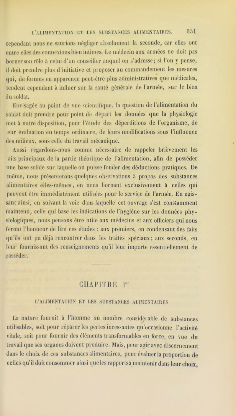 cependant nous ne saurions négliger absolument la seconde, car elles ont entre elles des connexions bien intimes. Le médecin aux armées ne doit pas bornerson rôle à celui d'un conseiller auquel on s'adresse; si l'on y pense, il doit prendre plus d'initiative et proposer au commandement les mesures qui, de formes en apparence peut-être plus administratives que médicales, tendent cependant à iniluer sur la santé générale de l'armée, sur le bien du soldat. Envisagée au point de vue ïcienlili(iue, la question de l'alimentation du soldai doit prendre pour point de dépai t les données que la pbysiologie met à notre disposition, pour l'élude des déperditions <le l'organisme, de eur évaluation en temps ordinaire, de leurs modifications sous l'inllucnce des milieux, sous celle du travail mécanique. Aussi regardons-nous connue nécessaire de rappeler brièvement les aits principaux de la partie théorique de l'alimentation, afin de posséder une base solide sur laquelle on puisse fonder des déductions pratiques. De même, nous présenterons quel(iucs observations à propos des substances alimentaires elles-mêmes, en nous bornant exclusivement à celles qui peuvent être immédiatement utilisées pour le service de l'armée. En agis- sant ain^.i, en suivant la voie dans laquelle cet ouvrage s'est constamment maintenu, celle qui base les indications de l'hygiène sur les données phy- siologiques, nous pensons être utile aux médecins et aux officiers qui nous feront l'honneur de lire ces études : aux premiers, en condensant des faits (|u'ils ont pu déjà rencontrer dans les traités spéciaux; aux seconds, en leur fournissant des renseignements qu'il leur importe essentiellement de posséder. GHAPJTRK I L'ALIMENTATION ET LES SURSTANCES ALIMENTAIRES La nature fournit à l'homme un nombre considérable de substances utilisables, soit pour réparer les pertes incessantes qu'occasionne l'activité vitale, soit pour fournir des éléments transformables en force, en vue du travail que ses organes doivent produire. Mais, pour agir avec discernement dans le choix de ces substances alimentaires, pour évaluer la proportion de celles qu'il doit consommer ainsi quelesrapportsà maintenir dans leur choix,