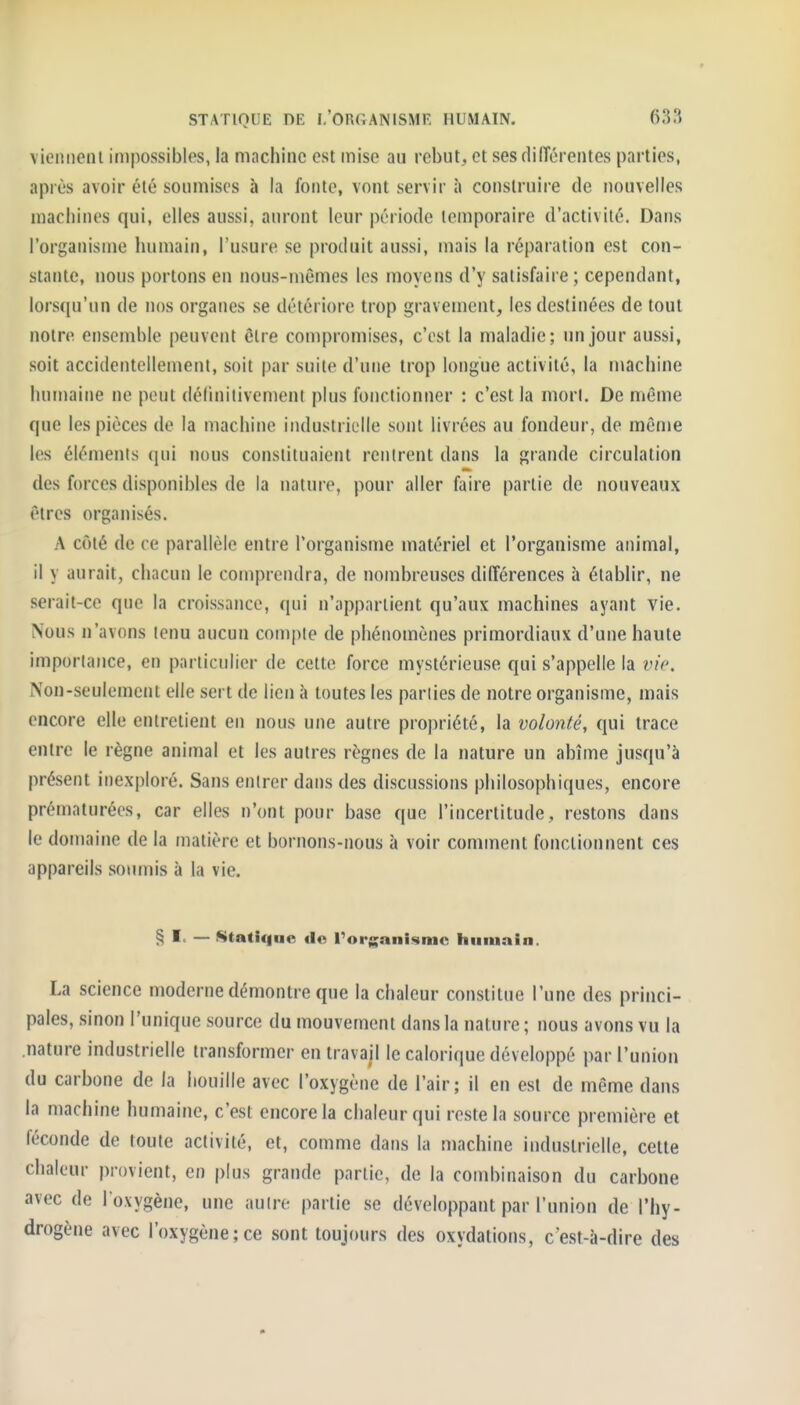 vieniieni impossibles, la machine est mise au rebut, et sesdiiïérentes parties, après avoir été soumises à la fonte, vont servir à construire de nouvelles machines qui, elles aussi, auront leur période temporaire d'activité. Dans l'organisme humain, l'usure se produit aussi, mais la réparation est con- stante, nous portons en nous-mêmes les moyens d'y satisfaire; cependant, lors([u'un de nos organes se détériore trop gravement, les destinées de tout notre ensemble peuvent être compromises, c'est la maladie; un jour aussi, soit accidentellement, soit par suite d'une trop longue activité, la n\achine humaine ne peut délinilivement plus fonctionner : c'est la mort. De même que les pièces de la machine industrielle sont livrées au fondeur, de même les éléments ({iii nous constituaient rentrent dans la grande circulation des forces disponibles de la nature, pour aller faire partie de nouveaux êtres organisés. A côté de ce parallèle entre l'organisme matériel et l'organisme animal, il y aurait, chacun le comprendra, de nombreuses différences à établir, ne serait-ce que la croissance, qui n'appartient qu'aux machines ayant vie. Nous n'avons tenu aucun compte de phénomènes primordiaux d'une haute importance, en particulier de cette force mystérieuse qui s'appelle la ine. Non-seulement elle sert de lien à toutes les parties de notre organisme, mais encore elle entretient en nous une autre propriété, la volonté, qui trace entre le règne animal et les autres règnes de la nature un abîtne jusqu'à présent inexploré. Sans entrer dans des discussions philosophiques, encore prématurées, car elles n'ont pour base que l'incertitude, restons dans le domaine de la matière et bornons-nous à voir comment fonctionnent ces appareils soumis à la vie. § I< — Statique «lo rorganismc humain. La science moderne démontre que la chaleur constitue l'une des princi- pales, sinon l'unique source du mouvement dans la nature ; nous avons vu la .nature industrielle transformer en travail le calorique développé par l'union du carbone de la houille avec l'oxygène de l'air; il en est de même dans la machine humaine, c'est encore la chaleur qui reste la source première et féconde de toute activité, et, comme dans la machine industrielle, cette chaleur provient, en plus grande partie, de la combinaison du carbone avec de l'oxygène, une autre partie se développant par l'union de l'hy- drogène avec l'oxygène;ce sont toujours des oxydations, cest-à-dire des