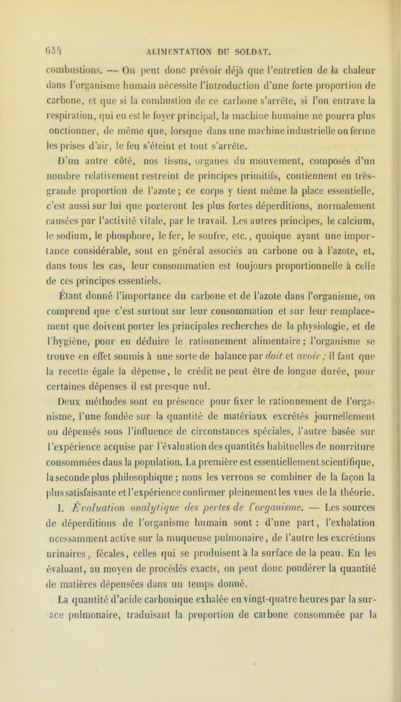 combiislions. — On peut donc prévoir déjà que l'entretien de la chaleur dans l'organisme humain nécessite l'introduction d'une forte proportion de carbone, et que si la combustion de ce carbone s'arrête, si l'on entrave la respiration, qui en est le foyer principal, la machine humaine ne pourra plus onctionner, de même que, lorsque dans une machine industrielle on ferme les prises d'air, le feu s'éteint et tout s'arrête. D'un antre côté, nos tissus, organes du mouvement, composés d'un nombre relativement restreint de principes primitifs, contiennent en très - grande proportion de l'azote ; ce corps y tient même la place essentielle, c'est aussi sur lui que porteront les plus fortes déperditions, normalement causées par l'activité vitale, par le travail. Les autres principes, le calcium, le sodium, le phosphore, le fer, le soufre, etc., quoique ayant une impor- tance considérable, sont en général associés au carbone ou à l'azote, et, dans tous les cas, leur consommation est toujours proportionnelle à celle de ces principes essentiels. Étant doiuié l'importance du carbone et de l'azote dans l'organisme, on comprend que c'est surtout sur leur consommation et sur leur remplace- ment que doivent porter les principales recherches de la physiologie, et de rhygiène, pour en déduire le rationnement alimentaire; l'organisme se trouve en effet soumis à une sorte de balance par r/o?V et avoir: il faut que la recette égale la dépense, le crédit ne peut être de longue durée, pour certaines dépenses il est presque nul. Deux méthodes sont en présence pour fixer le rationnement de l'orga- nisme, l'une fondée sur la quantité de matériaux excrétés journellement ou dépensés sous l'influence de circonstances spéciales, l'autre basée sur l'expérience acquise par l'évaluation des quantités habituelles de nourriture consommées dans la population. La première est essentiellement scientifique, la seconde plus philosophique; nous les verrons se combiner de la façon la plus satisfaisante et l'expérience confirmer pleinement les vues de la théorie. I. Évaluation analytique des pertes de l'organisme. — Les sources de déperditions de l'organisme humain sont: d'une part, l'exhalation ncessamraent active sur la muqueuse pulmonaire, de l'autre les excrétions urinaircs, fécales, celles qui se produisent à la surface de la peau. En les évaluant, au moyen de procédés exacts, on peut donc pondérer la quantité de matières dépensées dans un temps donné. La quantité d'acide carbonique exhalée en vingt-quatre heures par la sur- ace pulmonaire, traduisant la proportion de carbone consommée par la