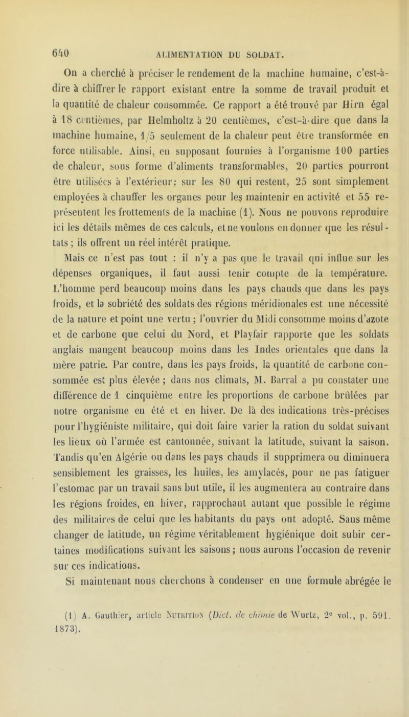 Ou a cherché à préciser le rendement de la machine humaine, c'esl-à- dire à chiffrer le rapport existant entre la somme de travail produit et la quantilé de chaleur consommée. Ce rapport a été trouvé par Hirn égal à 18 centièmes, par Helmhollz à 20 centièmes, c'est-à-dire que dans la machine humaine, 15 seulement de la chaleur peut être transformée en force uiilisable. Ainsi, en supposant fournies à l'organisme 100 parties de chaleur, sous forme d'aliments transformables, 20 parties pourront être utilisées à l'extérieur; sur les 80 qui restent, 25 sont simplement employées à chauffer les organes pour le§ maintenir en activité et 55 re- présentent les frottements de la machine (1). Nous ne pouvons reproduire ici les détails mêmes de ces calculs, et ne voulons en donner que les résul- tats ; ils ofl'rent un réel intérêt pratique. Mais ce n'est pas tout : il n'y a pas que le travail qui indue sur les dépenses organiques, il faut aussi tenir compte de la température. L'homme perd beaucoup moins dans les pays chauds que dans les pays froids, et la sobriété des soldats des régions méridionales est une nécessité de la nature et point une vertu ; l'ouvrier du Midi consomme moins d'azote et de carbone que celui du Nord, et Playfair rapporte que les soldats anglais mangent beaucoup moins dans les Indes orientales que dans la mère patrie. Par contre, dans les pays froids, la quantilé de carbone con- sommée est plus élevée ; dans nos climats, M. Barrai a pu constater une différence de 1 cinquième entre les proportions de carbone brûlées par notre organisme en été et en hiver. De là des indications très-précises pour l'hygiéniste mihtaire, qui doit faire varier la ration du soldat suivant les lieux où l'armée est cantonnée, suivant la latitude, suivant la saison. Tandis qu'en Algérie ou dans les pays chauds il supprimera ou diminuera sensiblement les graisses, les huiles, les amylacés, pour ne pas fatiguer l'estomac par un travail sans but utile, il les augmentera au contraire dans les régions froides, en hiver, rapprochant autant que possible le régime des militaires de celui que les habitants du pays ont adopté. Sans môme changer de latitude, un régime véritablement hygiénique doit subir cer- taines modifications suivant les saisons ; nous aurons l'occasion de revenir sur ces indications. Si niaintenant nous cherchons à condenser en une formule abrégée le (Ij A. Gauthier, article ^^rulTloN {Dkl. de chimie de W'mli, 2^ vol., p. 501. 1873).