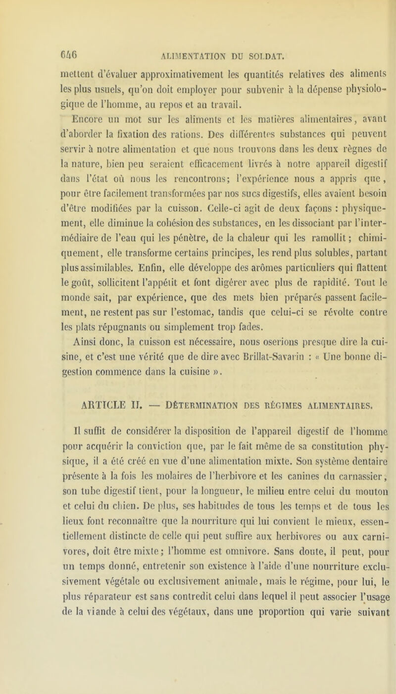 mènent d'évaluer approxinialivemenl les quantités relatives des aliments les jjlus usuels, qu'on doit employer pour subvenir à la dépense physiolo- gique de l'homme, au repos et au travail. Encore un mot sur les aliments et les matières alimentaires, avant d'aborder la fixation des rations. Des différentes substances qui peuvent servir à notre alimentation et que nous trouvons dans les deux règnes de la nature, bien peu seraient efficacement livrés à notre appareil digestif dans l'état où nous les rencontrons; l'expérience nous a appris que, pour être facilement transformées par nos sucs digestifs, elles avaient besoin d'être modifiées par la cuisson. Celle-ci agit de deux façons : physique- ment, elle diminue la cohésion des substances, en les dissociant par l'inter- médiaire de l'eau qui les pénètre, de la chaleur qui les ramollit ; chimi- quement, elle transforme certains principes, les rend plus solubles, partant plus assimilables. Enfin, elle développe des arômes particuliers qui flattent le goût, sollicitent l'appéiit et font digérer avec plus de rapidité. Tout le monde sait, par expérience, que des mets bien préparés passent facile- ment, ne restent pas sur l'estomac, tandis que celui-ci se révolte contre les plats répugnants ou simplement trop fades. Ainsi donc, la cuisson est nécessaire, nous oserions presque dire la cui- sine, et c'est une vérité que de dire avec Brillât-Savarin : « Une bonne di- gestion commence dans la cuisine ». ARTICLE II. — DÉTERMINATION DES RÉGIMES ALIMENTAIRES. Il suffit de considérer la disposition de l'appareil digestif de l'homme pour acquérir la conviction que, par le fait même de sa constitution phy- sique, il a été créé en vue d'une alimentation mixte. Son système dentaire présente à la fois les molaires de l'herbivore et les canines du carnassier, son tube digestif lient, pour la longueur, le milieu entre celui du mouton et celui du cliien. De plus, ses habitudes de tous les temps et de tous les lieux font reconnaître que la nourriture qui lui convient le mieux, essen- tiellement distincte de celle qui peut suffire aux herbivores ou aux carni- vores, doit être mixte; l'homme est omnivore. Sans doute, il peut, pour un temps donné, entretenir son existence h l'aide d'une nourriture exclu- sivement végétale ou exclusivement animale, mais le régime, pour lui, le plus réparateur est sans contredit celui dans lequel il peut associer l'usage de la viande à celui des végétaux, dans une proportion qui varie suivant