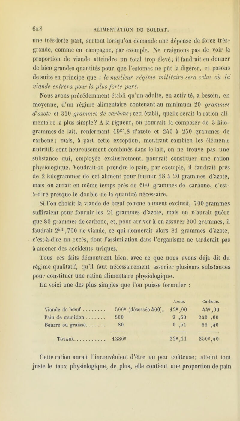 une très-forte part, surtout lorsqu'on demande une dépense de foice Irès- grande, comme en campagne, par exemple. Ne craignons pas de voir la proportion de viande atteindre un total trop élevé; il faudrait en donner de bien grandes quantités pour que l'estomac ne pût la digérer, et posons de suite en principe que : le meilleur régime militaire sera celui ou la viande entrera pour la plus forte part. Nous avons précédemment établi qu'un adulte, en activité, a besoin, en moyenne, d'un régime alimentaire contenant au minimum 20 grammes d'azote et 310 grammes de carbone, ceci établi, quelle serait la ration ali- mentaire la plus simple? A la rigueur, on pourrait la composer de 3 kilo- grammes de lait, renfermant lO^^S d'azote et 2^0 à 250 grammes de carbone; mais, à part cette exception, montrant combien les éléments nutriiifs sont heureusement combinés dans le lait, on ne trouve pas une substance qui, employée exclusivement, pourrait constituer une ration physiologique. Voudrait-on prendre le pain, par exemple, il faudrait près de 2 kilogrammes de cet aliment pour fournir 18 à 20 grammes d'azote, mais on aurait en môme temps près de 600 grammes de carbone, c'est- à-dire presque le double de la quantité nécessaire. Si l'on choisit la viande de bœuf comme aliment exclusif, 700 grammes suffiraient pour fournir les 21 grammes d'azote, mais on n'aurait guère que 80 grammes de carbone, et, pour arriver à en assurer 300 grammes, il faudrait 2''''-,700 de viande, ce qui donnerait alors 81 grammes d'azote, c'est-à-dire un excès, dont l'assimilation dans l'organisme ne larderait pas à amener des accidents uriques. Tous ces faits démontrent bien, avec ce que nous avons déjà dit du régime qualitatif, qu'il faut nécessairement associer plusieurs substances pour constituer une ration alimentaire physiologique. En voici une des plus simples que l'on puisse formuler : Azote. Carbone. Viande de bœuf .. Pain de munition , Beurre ou graisse 5006 (désossée 400). 126,00 800 9 ,60 80 0 ,51 A4B,00 240 ,00 66 ,40 Totaux 13806 226,11 3506,40 Cette ration aurait l'inconvénient d'être un peu coûteuse; atteint tout juste le taux physiologique, de plus, elle contient une proportion de pain