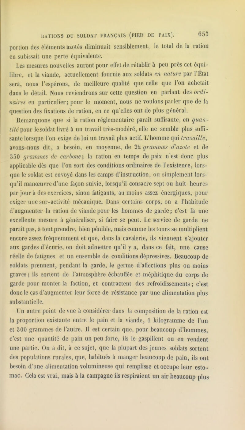 portion des éléments azotés diminuait sensiblement, !e total de la ration en subissait une perte équivalente. J.es mesures nouvelles auront pour eiïet de rétablir à peu près cet é(|ui- librc, et la viande, actuellement fournie aux soldats en nature par l'État sera, nous l'espérons, de meilleure qualité que celle que l'on achetait dans le détail. Nous reviendrons sur cette question en parlant des 07'di- naircs en particulier; pour le moment, nous ne voulons parler que de la question des fixations de ration, en ce qu'elles ont de plus général. Remarquons que si la ration réglementaire paraît suffisante, en quan- /iVt'pour le soldat livré à un travail très-modéré, elle ne semble plus suffi- sante lorsque l'on exige de lui un travail plus actif. L'homme qui fraoaille, avons-nous dit, a besoin, en moyenne, de 2li grammes d'azote et de 350 (jrammes de carbone \ la ration en temps de paix n'est donc plus applicable dès que l'on sort des conditions ordinaires de l'existence, lors- que le soldat est envoyé dans les camps d'instruction, ou simplement lors- qu'il manœuvre d'une façon suivie, lorsqu'il consacre sept ou huit heures par jour à des exercices, sinon fatigants, au moins assez énergiques, pour exiger une sur-activité mécanique. Dans certains corps, on a l'habitude d'augmenter la ration de viande pour les hommes de garde; c'est là une excellente mesure à généraliser, si faire se peut. Le service de garde ne paraît pas, à tout prendre, bien pénible, mais comme les tours se multiplient encore assez fréquennnent et que, dans la cavalerie, ils viennent s'ajouter aux gardes d'écurie, on doit admettre qu'il y a, dans ce fait, une cause réelle de fatigues et un ensemble de conditions dépressives. Beaucoup de soldats prennent, pendant la garde, le germe d'affections plus ou moins graves; ils sortent de l'atmosphère échauffée et méphitique du corps de garde pour monter la faction, et contractent des refroidissements; c'est donc le cas d'augmenter leur force de résistance par une alimentation plus substantielle. Ln autre point de vue à considérer dans la composition de la ration est la proportion existante entre le pain cl la viande, 1 kilogramme de l'un et 300 granmies de l'autre. Il est certain que, pour beaucoup d'hommes, c'est une quantité de pain un peu forte, ils le gaspillent ou en vendent une partie. On a dit, à ce sujet, que la plupart des jeunes soldats sortent des populations rurales, que, habitués à manger beaucoup de pain, ils ont besoin d'une alimentation volumineuse qui remplisse et occupe leur esto- mac. Cela est vrai, mais à la campagne ils respiraient un air beaucoup plus