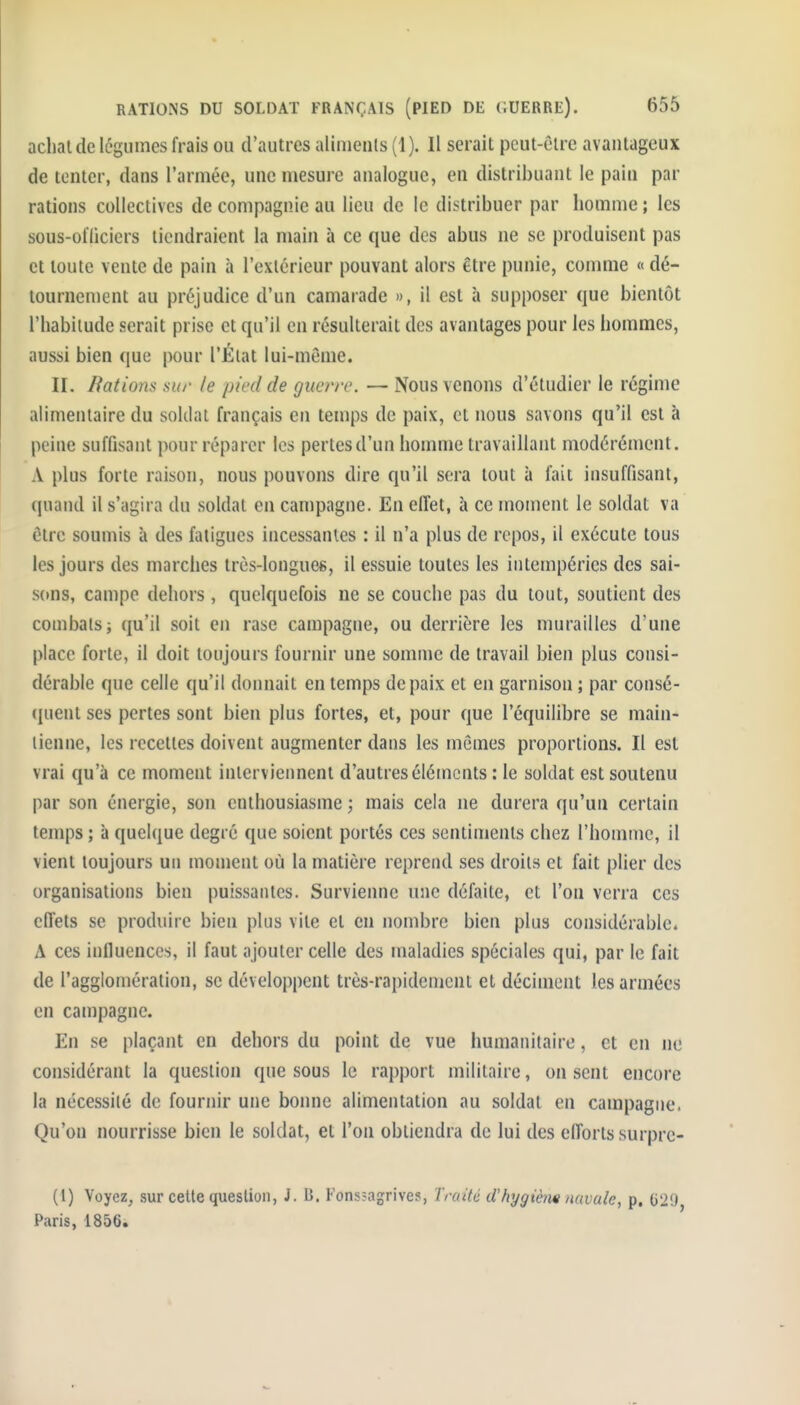 achat de légumes frais ou d'autres aliments (1). Il serait peut-être avantageux de tenter, dans l'armée, une mesure analogue, en distribuant le pain par rations collectives de compagnie au lieu de le distribuer par homme ; les sous-otliciers tiendraient la main à ce que des abus ne se produisent pas et toute vente de pain à l'extérieur pouvant alors être punie, comme « dé- tournement au préjudice d'un camarade », il est à supposer que bientôt l'habitude serait prise et qu'il en résulterait des avantages pour les hommes, aussi bien que pour l'Élat lui-même. II. Bâtions sio- le pied de guerre. — Nous venons d'étudier le régime alimentaire du soldat français en temps de paix, et nous savons qu'il est à peine suffisant pour réparer les pertesd'un homme travaillant modérément. A plus forte raison, nous pouvons dire qu'il sera tout à fait insuffisant, quand il s'agira du soldat en campagne. En effet, à ce moment le soldat va être soumis à des fatigues incessantes : il n'a plus de repos, il exécute tous les jours des marches trùs-longueg, il essuie toutes les intempéries des sai- sons, campe dehors , quelquefois ne se couche pas du tout, soutient des combats; qu'il soit en rase campagne, ou derrière les murailles d'une place forte, il doit toujours fournir une somme de travail bien plus consi- dérable que celle qu'il donnait en temps de paix et en garnison ; par consé- (|uent ses pertes sont bien plus fortes, et, pour que l'équilibre se main- tienne, les recettes doivent augmenter dans les mômes proportions. Il est vrai qu'à ce moment interviennent d'autres éléments : le soldat est soutenu par son énergie, son enthousiasme ; mais cela ne durera qu'un certain temps ; à queU^ue degré que soient portés ces sentiments chez l'homme, il vient toujours un moment où la matière reprend ses droits et fait plier des organisations bien puissantes. Survienne une défaite, et l'on verra ces effets se produire bien plus vile et en nombre bien plus considérable. A ces influences, il faut ajouter celle des maladies spéciales qui, par le fait de l'agglomération, se développent très-rapidement et déciment les armées en campagne. En se plaçant en dehors du point de vue humanitaire, et en ne considérant la question que sous le rapport militaire, on sent encore la nécessité de fournir une bonne alimentation au soldat en campagne. Qu'on nourrisse bien le soldat, et l'on obtiendra de lui des efforts surpre- (1) Voyez^ sur celle question, J. B. Fonssagrives, Traité d'hygiè/ie navale, p. 02!) Paris, 1856.