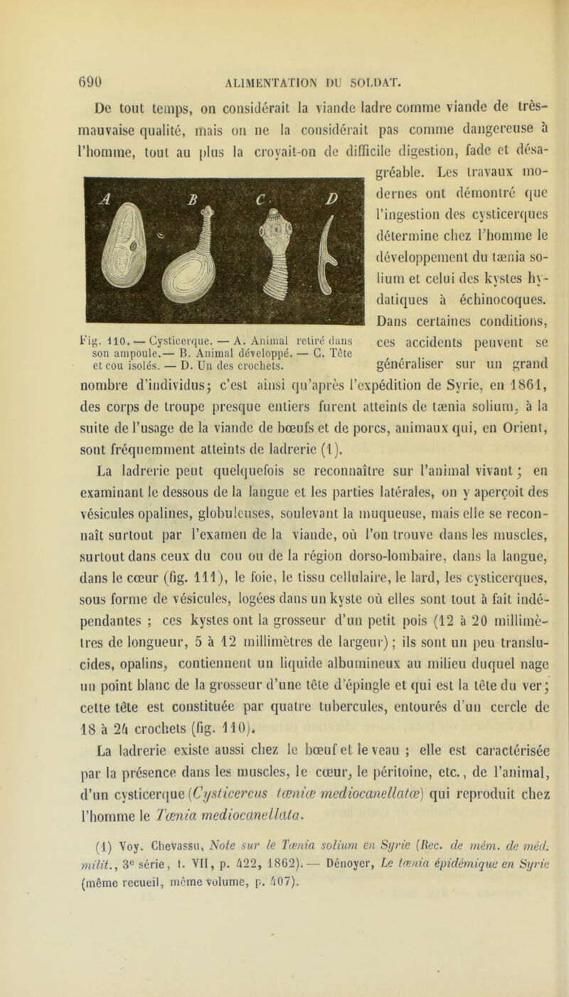 De tout temps, on considérait la viande ladre comme viande de très- mauvaise qualité, mais on ne la considérait pas comme dangereuse h l'homme, tout au plus la croyait-on de difficile digestion, fade et désa- gréable. Les travaux mo- dernes ont démontré que l'ingestion des cysticerques détermine chez l'homme le développement du tasnia so- lium et celui des kystes hy- datiques à échinocoques. Dans certaines conditions, Fig. 110, — Cysliccrque. — A. Animal retiré dans cOS accidents peuvent SC son ampoule.— B. Animal développé. — G. Tète et cou isolés. — D. Un des crochets. généraliser sur un grand nombre d'individus; c'est ainsi qu'après l'expédition de Syrie, en 1861, des corps de troupe presque entiers furent atteints de taenia solium. à la suite de l'usage de la viande de bœufs et de porcs, animaux qui, en Orient, sont fréquemnient atteints de ladrerie (1). La ladrerie peut quelquefois se reconnaître sur l'animal vivant ; en examinant le dessous de la langue et les parties latérales, on y aperçoit des vésicules opalines, globuleuses, soulevant la muqueuse, mais elle se recon- naît surtout par l'examen de la viande, où l'on trouve dans les nmscles, surtout dans ceux du cou ou de la région dorso-lombaire, dans la langue, dans le cœur (fig. 111), le foie, le tissu cellulaire, le lard, les cysticerques, sous forme de vésicules, logées dans un kyste où elles sont tout à fait indé- pendantes ; ces kystes ont la grosseur d'un petit pois (12 à 20 millimè' 1res de longueur, 5 à 12 millimètres de largeur) ; ils sont un peu translu- cides, opalins, contiennent un liquide albumineux au milieu duquel nage un point blanc de la grosseur d'une tête d'épingle et qui est la tète du ver; cette tête est constituée par quatre tubercules, entourés d'un cercle de 18 à 2l\ crochets (fig. 110). La ladrerie existe aussi chez le bœuf et le veau ; elle est caractérisée par la présence dans les muscles, le cœur^ le péritoine, etc., de l'animal, d'un cysticercjne {C/jsticercus tœniœ mediocanellatœ) qui reproduit chez l'homme le Tœnia mediocanellata. (1) Voy. Chevassu, Note sur le Tœnia solium en Syrie (Rec. de mém. de méd. milit., 3'' série, t. Vil, p. 422, 1862).— Dénoyer, Le tœnia épidémiquc en Syrie (même recueil, nicme volume, p. 'jO?).