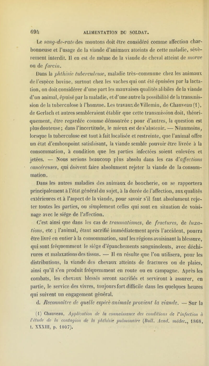 Le sang-de-rate des moutons doit être considéré comme affection char- bonneuse et l'usage de la viande d'animaux atteints de cette maladie, sévè- rement interdit. Il en est de même de la viande de cheval atteint de morve ou de farcin. Dans la phfh/'sie tuberculeuse, maladie très-commune chez les animaux de l'espèce bovine, surtout chez les vaches qui ont élé épuisées par la lacta- tion, on doit considérer d'une part les mauvaises qualités alibiles de la viande d'un animai, épuisé par la maladie, et d'une autre la possibilité de la transmis- sion de la tuberculose h l'homme. Les travauxdeVillemin, de Cliauveau (1), de Gerlach et autres sembleraient établir que cette transmission doit, théori- quement, être regardée comme démontrée ; pour d'autres, la question est plus douteuse; dans l'incertitude, le mieux est de s'abstenir. — Néanmoins^ lorsque la tuberculose est tout à fait localisée et restreinte, que l'animal offre un état d'embonpoint satisfaisant, la viande semble pouvoir être livrée à la consommation, à condition que les parties infectées soient enlevées et jetées. — Nous serions beaucoup plus absolu dans les cas ^affections cancéreuses, qui doivent faire absolument rejeter la viande de la consom- mation. Dans les autres maladies des animaux de boucherie, on se rapportera principalement à l'étal général du sujet, à la durée de l'affection, aux qualités extérieures et à l'aspect de la viande, pour savoir s'il faut absolument reje- ter toutes les parties, ou simplement celles qui sont en situation de voisi- nage avec le siège de l'affection. C'est ainsi que dans les cas de traumatis?nes, de fractures, de luxa- tions, etc ; l'animal, étant sacrifié immédiatement après l'accident, pourra être livré en entier à la consommation, sauf les régions avoisinant la blessure, qui sont fréquemment le siège d'épanchements sanguinolents, avec déchi- rures et malaxations des tissus. — Il en résulte que l'on utilisera, pour les distributions, la viande des chevaux atteints de fractures ou de plaies, ainsi qu'il s'en produit fréquemment en route ou en campagne. Après les combats, les chevaux blessés seront sacrifiés et serviront à assurer, en partie, le service des vivres, toujours fort difficile dans les quelques heures qui suivent un engagement général. d. Reconnaître de quelle espèce animale provient la viande. — Sur la (1) Chauveau, Application de la connaissance des conditions de l'infection à l'étude de la contagion de la phthisie pulmonaire {Bull. Acad. médec, 1868, t. XXXIII, p. 1007).