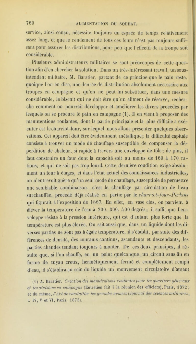 service, ainsi conçu, nécessite toujours un espace de temps relativement assez long, et que le rendement de tous ces fours n'est pas toujours sufïi- sant pour assurer les distributions, pour peu que l'effectif de la troupe soit considérable. Plusieurs administrateurs militaires se sont préoccupés de cette ques- tion afin d'en chercher la solution. Dans un très-intéressant travail, un sous- inlendanl militaire, M. Baratier, partant de ce principe que le pain reste, quoique l'on en dise, une denrée de distribution absolument nécessaire aux troupes en campagne et qu'on ne peut lui substituer, dans une mesure considérable, le biscuit qui ne doit être qu un aliment de réserve, recher- che comment on pourrait développer et améliorer les divers procédés par lesquels on se procure le pain en campagne (1). Il en vient à proposer des manutentions roulantes, dont la partie principale et la plus difficile à exé- cuter est lecharriot-four, sur lequel nous allons présenter quelques obser- vations. Cet appareil doit être évidemment métallique; la difficulté capitale consiste à trouver un mode de chauffage susceptible de compenser la dé- perdition de chaleur, si rapide à travers une enveloppe de tôle; de plus, il faut construire un four dont la capacité soit au moins de 160 à 170 ra- tions, et qui ne soit pas trop lourd. Cette dernière condition exige absolu- ment un four à étages, et dans l'état actuel des connaissances industrielles, on n'entrevoit guère qu'un seul tnode de chauffage, susceptible de permettre une semblable combinaison, c'est le chauffage par circulation de l'eau surchauffée, procédé déjà réalisé en partie par le char)not-four-Perkim qui figurait à l'exposition de 1867. En effet, en vase clos, on parvient à élever la température de l'eau à 200, 300, /;00 degrés; il suffit que l'en- veloppe résiste à la pression intérieure, qui est d'autant plus forte que la température est plus élevée. On sait aussi que, dans un Hquide dont les di- verses parties ne sont pas à égale température, il s'établit, par suite des dif- férences de densité, des courants continus, ascendants et descendants, les parties chaudes tendant toujours à monter. De ces deux principes, il ré- sulte que, si l'on chauffe, en un point quelconque, un circuit sans fin en forme de tuyau creux, hermétiquement fermé et complètement rempli d'eau, il s'établira au sein du liquide un mouvement circulatoire d'autant (1) A. Baratier. Création des manutentions roulantes pour les quartiers généraux et les divisions en campagne (Entretien fait à la réunion des officiers), Paris, 1872 ; et du même, l'Aj^t de ravitailler les grandes armées {Journal des sciences militaires, t. IV, V et VI, Paris, 1873).