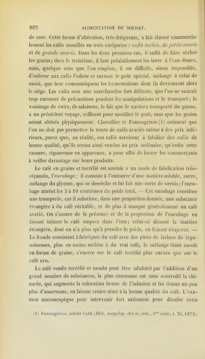 (le mer. Cette forme d'altération, très-fréquente, a fait classer commercia- lement les cafés mouillés en trois catégories : cafés tachés^ de petite avarie et de grande avarie. Dans les deux preniiers cas, il suffit de faire sécher les grains; dans le troisième, il faut préalablement les laver à l'eau douce, mais, quelque soin que l'on emploie, il est difficile, sinon impossible, d'enlever aux cafés l'odeur et surtout le goût spécial, mélangé à celui de moisi, que leur communiquent les fermentations dont ils deviennent alors le siège. Les cafés sont une marchandise fort délicate, que l'on ne saurait trop entourer de précautions pendant les manipulations et le transport ; le voisinage de cuirs, de salaisons, le fait que le navirca transporté du guano, à un précédent voyage, suffisent pour modifier le goût, sans que les grains soient altérés physiquement. Chevallier et Fonssagrives (1) estiment que l'on ne doit pas permettre la vente de cafés avariés même à des prix infé- rieurs, parce que, en réalité, ces cafés serviront à falsifier des cafés de bonne qualité, qu'ils seront ainsi vendus au prix ordinaire, qu'enfin cette mesure, rigoureuse en apparence, a pour effet de forcer les commerçants à veiller davantage sur leurs produits. Le café en grains et torréfié est soumis à un mode de falsificalion très- répandu, Venrobage; il consiste à l'entourer d'une matière soluble, sucre, mélange du glycose, qui se dessèche et lui fait une sorte de vernis; l'enro- bage atteint les 5 à 10 centièmes du poids total. — Cet enrobage constitue une tromperie, car il substitue, dans une proportion donnée, une substance éirangère à du café véritable, et de plus il masque généralement un café avarié. On s'assure de la présence et de la proportion de l'enrobage en faisant infuser le café suspect dans l'eau ; celui-ci dissont la matière étrangère, dont on n'a plus qu'à prendre le poids, en faisant évaporer. — La fraude consistant à fabriquer du café avec des pâtes de farines de légu- mineuses, plus ou moins mêlées à du vrai café, le mélange étant moulé en forme de grains^, s'exerce sur le café torréfié plus encore que sur le café cru. Le café vendu torréfié et moulu peut être adultéré par l'addition d'un grand nombre de substances, la plus commune est sans contredit la chi- corée, qui augmente la coloration brune de l'infusion et lui donne un peu plus d'amertume, en faisant croire ainsi à la bonne qualité du café. L'exa- men microscopique peut intervenir fort utilement pour déceler cette (i) Fonssagrives, article Café (Dicf. encijclop. des se. nat., l^'^ série, t. XI, 1874);