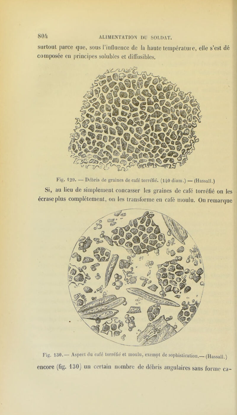 surtout parce que, sous l'inlluence de la haute tcinpéralure, elle s'est dé composée en princi|)es solubles et diffusibles. Fig. 129. — Débris de graines de café torréfié. (1/iO diaiii.) — (HassaU.) Si, au lieu de simplement concasser les graines de café torréfié on les écrase plus complètement, on les transforme en café moulu. On remarque Fig. 130,— Aspect du café torréfié et moulu, exempt de sophislication.—(HassalL)