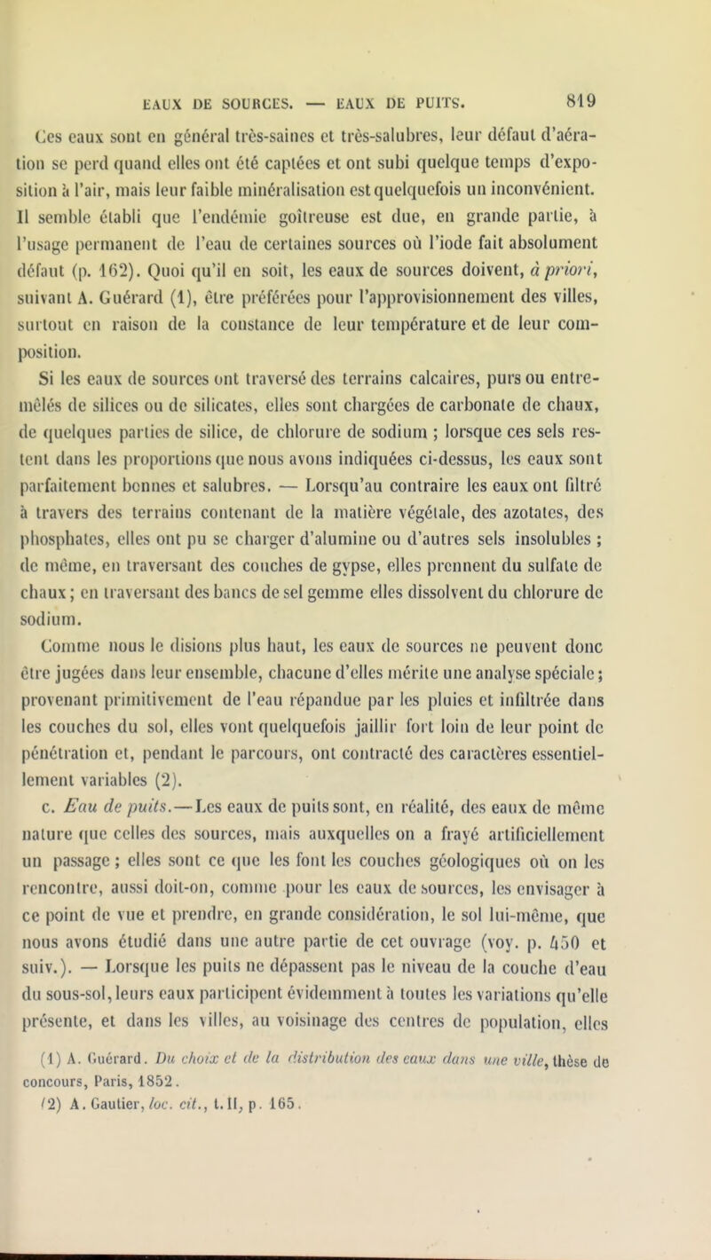 Ces eaux soct en général très-saincs et très-salubres, leur défaut d'aéra- tion se perd quand elles ont été captées et ont subi quelque temps d'expo- sition ci l'air, mais leur faible minéralisation est quelquefois un inconvénient. Il semble établi que l'endémie goitreuse est due, en grande partie, à l'usage permanent de l'eau de certaines sources où l'iode fait absolument défaut (p. 162). Quoi qu'il en soit, les eaux de sources doivent, à priori, suivant A. Guérard (1), être préférées pour l'approvisionnement des villes, surtout en raison de la constance de leur température et de leur com- position. Si les eaux de sources ont traversé des terrains calcaires, purs ou entre- mêlés de silices ou de silicates, elles sont chargées de carbonate de chaux, de quelques parties de silice, de chlorure de sodium ; lorsque ces sels res- tent dans les proportions que nous avons indiquées ci-dessus, les eaux sont parfaitement bennes et salubres. — Lorsqu'au contraire les eaux ont filtré à travers des terrains contenant de la matière végétale, des azotates, des phosphates, elles ont pu se charger d'alumine ou d'autres sels insolubles ; de même, en traversant des couches de gypse, elles prennent du sulfate de chaux ; en traversant des bancs de sel gemme elles dissolvent du chlorure de sodium. Comme nous le disions plus haut, les eaux de sources ne peuvent donc être jugées dans leur ensemble, chacune d'elles mérite une analyse spéciale ; provenant primitivement de l'eau répandue par les pluies et infiltrée dans les couches du sol, elles vont quelquefois jaillir fort loin de leur point de pénétration et, pendant le parcours, ont contracté des caractères essentiel- lement variables (2). c. Eau de puits.—Les eaux de puits sont, en réalité, des eaux de même nature que celles des sources, mais auxquelles on a frayé artificiellement un passage ; elles sont ce (juc les font les couches géologiques où on les rencontre, aussi doit-on, comme pour les eaux de sources, les envisager à ce point de vue et prendre, en grande considération, le sol lui-même, que nous avons étudié dans une autre partie de cet ouvrage (voy. p. /ioO et suiv.). — Lorsque les puits ne dépassent pas le niveau de la couche d'eau du sous-sol, leurs eaux participent évidemment à toutes les variations qu'elle présente, et dans les villes, au voisinage des centres de population, elles (1) A. Ouérard. Du choix et de la distribution des eaux daiis une t;t7/e, thèse de concours, Paris, 1852. tl) A. Gautier,/ûf. cit., l. li^p. 165.