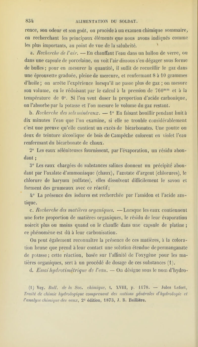 rence, son odeur et son goût, on procède à un examen chimique sommaire, en recherchant les principaux éléments que nous avons indiqués comme les plus importants, au point de vue de la salubrité. * a. Recherche de Vair. —En chauffant l'eau dans un ballon de verre, ou dans une capsule de porcelaine, on voit l'air dissous s'en dégager sous forme de bulles; pour en mesurer la quantité, il suffit de recueillir le gaz dans une éprouvelte graduée, pleine de mercure, et renfermant 8 à 10 grammes d'huile; on arrête l'expérience lorsqu'il ne passe plus de gaz ; on mesure son volume, en le réduisant par le calcul à la pression de TGO' et à la température de 0°. Si l'on veut doser la proportion d'acide carbonique, on l'absorbe par la potasse et l'on mesure le volume du gaz restant. b. Recherche des sels minéraux. — 1° En faisant bouillir pendant huità dix minutes l'eau que l'on examine, si elle se trouble considérablement c'est une preuve qu'elle contient un excès de bicarbonates. Une goutte ou deux de teinture alcoolique de bois de Campeche colorent en violet l'eau renfermant du bicarbonate de chaux. 2° Les eaux sélénileuses fournissent, par l'évaporalion, un résidu abon- dant ; 3° Les eaux chargées de substances salines donnent un précipité abon- dant par l'oxalate d'ammoniaque (chaux), l'azotate d'argent (chlorures), le chlorure de baryum (sulfates), elles dissolvent difficilement le savon et forment des grumeaux avec ce réactif; h° La présence des iodures est recherchée par l'amidon et l'acide azo- tique. c. Recherche des matières organiques. —Lorsque les eaux contiennent une forte proportion de matières organiques, le résidu de leur évaporation noircit plus ou moins quand on le chauffe dans une capsule de platine ; ce phénomène est dû à leur carbonisation. On peut également reconnaître la présence de ces matières, à la colora- tion brune que prend à leur contact une solution étendue de permanganate de potasse; cette réaction, basée sur l'affinité de l'oxygène pour les ma- tières organiques, sert h un procédé de dosage de ces substances (1). d. Essaihydrotimétrique de Veau. — On désigne sous le nom d'hydro- (1) Voy. Bull, de la Soc. chimique^ t. XYIII, p. 1178. — Jules Lefort, Traité de chimie hydrologique comprenant des noiiom générales d'hydrologie et