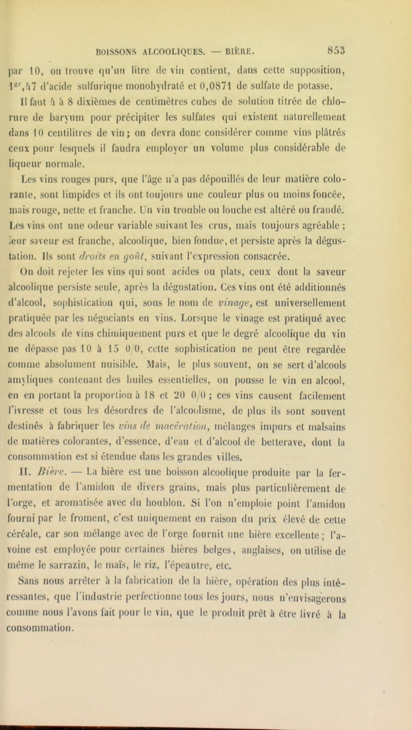 \)i\v 10, on trouve qu'un litre de vin couliont, dans celte supposition, l'''',^»7 d'acide sidfuriquo nionoliydraté et 0,0871 de sulfate de potasse. Il faut à 8 dixièmes de centimètres cubes de solution titrée de chlo- rure de baryum pour précipiter les sulfates (|ui existent naturellement dans 10 centilitres de vin; on devra donc considérer comme vins plâtrés ceux pour lesquels il faudra eniployer un volume plus considérable de liqueur normale. Les vins rouges purs, que l'ûge n'a pas dépouillés de leur matière colo- rante, sont limpides et ils ont toujours une couleur plus ou moins foncée, mais rouge, nette et franche. Un vin trouble ou louciie est altéré ou fraudé. Les vins ont une odeur variable suivant les crus, mais toujours agréable ; iCur saveur est franche, alcoolique, bien fondue, et persiste après la dégus- tation. Ils sont droits en goût, suivant l'expression consacrée. On doit rejeter les vins qui sont acides ou plats, ceux dont la saveur alcoolique persiste seule, après la dégustation. Ces vins ont été additionnés d'alcool, sophistication qui, sous le nom de vinage, est universellement pratiquée par les négociants en vins. Lorsque le vinage est pratiqué avec des alcools de vins chinnquement purs et que le degré alcoolique du vin ne dépasse pas 10 à 15 0 0, cette sophistication ne peut être regardée comme absolument nuisible. Mais, le plus souvent, on se sert d'alcools amjliques contenant des huiles essentielles, on pousse le vin en alcool, en en portant la proportion à 18 et 20 0/0; ces vins causent facilenient l'ivresse et tous les désordres de l'alcoolisme, de plus ils sont souvent destinés à fabriquer les vins de macération, mélanges impurs et malsains de matières colorantes, d'essence, d'eau et d'alcool de betterave, dont la consommation est si étendue dans les grandes villes. II. Bière. — La bière est une boisson alcooliciue produite par la fer- mentation de l'amidon de divers grains, mais plus particulièrement de l'orge, et aromatisée avec du houblon. Si l'on n'emploie point l'amidon fourni par le froment, c'est uniquement en raison du prix élevé de cette céréale, car son mélange avec de l'orge fournit une bière excellente ; l'a- voine est employée pour certaines bières belges, anglaises, on utilise de même le sarrazin, le maïs, le riz, l'épcaulre, etc. Sans nous arrêter à la fabrication de la bière, opération des plus inté- ressantes, que l'industrie perfectionne tous les jours, nous n'envisagerons comme nous l'avons fait pour le vin, ([ue le produit prêt à être livré à la consommation.