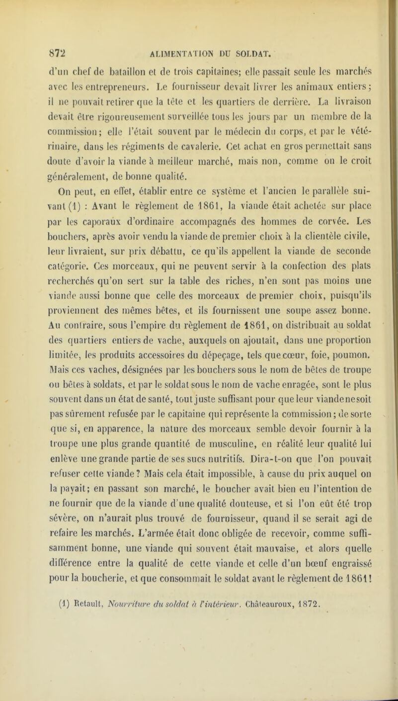 d'un chef de bataillon cl de trois capitaines; elle passait seule les marchés avec les entrepreneurs. Le fournisseur devait livrer les animaux entiers; il ne pouvait retirer que la tête et les quartiers de derrière. La livraison devait être rigoureusement surveillée tous les jours par un membre de la commission; elle l'éiail souvent par le médecin du corps, et par le vété- rinaire, dans les régiments de cavalerie. Cet achat en gros permettait sans doute d'avoir la viande à meilleur marché, mais non, comme on le croit généralement, de bonne qualité. On peut, en eiïet, établir entre ce système et l'ancien le parallèle sui- vant (1) : Avant le règlement de 1861, la viande était achetée sur place par les caporaux d'ordinaire accompagnés des hommes de corvée. Les boucliers, après avoir vendu la viande de premier choix à la clientèle civile, leur livraient, sur prix débattu, ce qu'ils appellent la viande de seconde caiégorio. Ces morceaux, qui ne peuvent servir à la confection des plats recherchés qu'on sert sur la table des riches, n'en sont |)as moins une viande aussi bonne que celle des morceaux de premier choix, puisqu'ils proviennent des mêmes bêtes, et ils fournissent une soupe assez bonne. Au contraire, sous l'empire du règlement de 1861, on distribuait au soldat des quartiers entiers de vache, auxquels on ajoutait, dans une proportion limitée, les produits accessoires du dépeçage, tels que cœur, foie, poumon. Mais ces vaches, désignées par les bouchers sous le nom de bêtes de troupe ou bêles à soldats, el par le soldat sous le nom de vache enragée, sont le plus souvent dans un état de santé, tout juste suffisant pour que leur viandenesoit pas sûrement refusée par le capitaine qui représente la commission ; de sorte que si, en apparence, la nature des morceaux semble devoir fournir à la troupe une plus grande quantité de musculine, en réalité leur qualité lui enlève une grande partie de ses sucs nutritifs. Dira-t-on que l'on pouvait refuser cette viande? Mais cela était impossible, à cause du prix auquel on la payait; en passant son marché, le boucher avait bien eu l'intention de ne fournir que de la viande d'une qualité douteuse, et si l'on eût été trop sévère, on n'aurait plus trouvé de fournisseur, quand il se serait agi de refaire les marchés. L'armée était donc obligée de recevoir, comme suffi- samment bonne, une viande qui souvent était mauvaise, et alors quelle différence entre la qualité de cette viande et celle d'un bœuf engraissé pour la boucherie, et que conscnnmait le soldat avant le règlement de 1861! (1) Retault, Nourrihire du soldat n l'intérieur. Châteauroux, 1872.