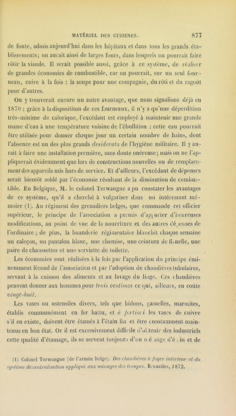 de fonte, admis aujourd'hui dans les hôpitaux et dans tons les grands 6la- l)lissonienls; on aurait ainsi de larges fours, dans lesquels on pourrait faire rôtir la viande. Il serait possible aussi, grâce à ce système, de réaliser de grandes économies de combustible, car on pourrait, sur un seul four- neau, cuire à la fois : la soupe pour une compagnie, du rôti et du ragoût pour d'autres. On \ trouverait encore un autre avantage, que nous signalions déjà en 1870 ; grâce à la disposititon de ces fjurneaux, il n'y a qu'une déperdition très-minime de calorique, l'excédant est employé à maintenir une grande masse d'eau à une température voisine de l'ébullition : celte eau pourrait être utilisée pour donner chaque jour un certain nombre de bains, dont l'absence est un des plus grands desiderata de l'hygiène militaire. Jl y au- rait à faire une installation première, sans doute onéreuse; maison ne l'ap- pliquerait évideunnent que lors de constructions nouvelles ou de remplace- ujent des appareils mis hors de service. Et d'ailleurs, l'excédant de dépenses serait bientôt soldé par l'écononïie résultant de la diminution de combus- tible. En Belgique, M. le colonel Terwangne a pu constater les avantages de ce système, (ju'il a cherché à vulgariser djns nu intéressant mé- moire (1). Au régiment des grenadiers belges, que commande cet ollicier supérieur, le principe de l'association a permis d'apj orler d'heureuses modificalions, au point de vue de la nourriture et des aulres dé^wnses de l'ordinaire ; de plus, la buanderie régimentaire blanchit chaque semaine un caleçon, un i)anlalon blanc, une chemise, une ceinture de Ihinelle, une paire de chaussettes et une serviette de toilette. Les économies sont réalisées à la fois par l'applicaiion du |)rincipe émi- nemment fécond de l'association et par l'adoption de chaudières tubulaires, servant à la cuisson des aliments et au lavage du linge. Ces chaudières peuvent donner aux honnnespour ^roe;< centunes ce qui, aillcuis, en coûte vi7i(jt-huit. Les vases ou ustensiles divers, tels que bidons, gamelles, marmites, établis communément en fer battu, et « /trlioii les vases de cuivre s'il en existe, doivent être étamés à l'étain fin et être (onslammenl main- tenus en bon état. Or il est excessivement diffic ile d'oUenir des industriels cette qualité d'étamage, ils se servent toujours d'un n é ange d'é . in et de (1) Colonel Terwangne (de l'armée belge). Des chaudières à foijev inlérieuv et du système décentralisation appliqw aux mèitaycsdes troupes. Bruxelles, 1872.