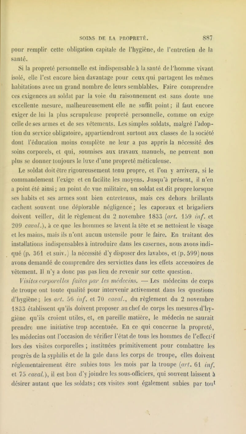 SOIINS DE T.\ PnOPRETft. 88? pour roniplir celte obligation capitale de l'hygiène, de l'enlreticn de la santé. Si la propreté personnelle est indispensable à la santé derhomme vivant isolé, elle l'est encore bien davantage pour ceux (]ui partagent les mômes habitations avec un grand nombre de leurs semblables. Faire coujprendre ces exigences au soldat par la voie du raisonnement est sans doute une excellente mesure, malheureusement elle ne suffît point; il faut encore exiger de lui la i)lus scrupuleuse propreté personnelle, comme on exige celle de ses armes et de ses vêtements. Les sinjples soldats, malgré l'adop- tion du service obligatoire, apim tiendront surtout aux classes de la société dont l'éducation moins complète ne leur a pas appris la nécessité des soins corporels, et qui, soumises aux travaux manuels, ne peuvent non plus se donner toujours le luxe d'une propreté méticuleuse. Le soldat doit être rigoureusement tenu propre, et l'on y arrivera, si le commandement l'exige et en facilite les moyens. Jusqu'à présent, il n'en a point été ainsi; au point de vue militaire, un soldat est dit propre lorscjue ses habits et ses armes sont bien entretenus, mais ces dehors brillants cachent souvent une déplorable négligence ; les caporaux et brigadiers doivent veiller, dit le règlement du 2 novembre 1833 {art. 159 inf. et 209 cavaL), <> ce que les hommes se lavent la tête et se nettoient le visage et les mains, mais ils n'ont aucun ustensile pour le faire. En traitant des installations indispensables à introduire dans les casernes, nous avons indi- qué (p. 361 et suiv.) la nécessité d'y disposer des lavabos, et (p. 599) nous avons demandé de comprendre des serviettes dans les elfets accessoires de vêtement. Il n'y a donc pas pas lieu de revenir sur cette question. Visites corporelles faites par les miklecins. — Les médecins de corps de troupe ont toute qualité pour intervenir activement dans les questions d'hygiène; les art. >() inf. et 70 cavaL, du règlement du 2 novembre 1833 établissent (ju'ils doivent proposer au chef de corps les mesures d'hy- giène qu'ils croient utiles, et, en pareille matière, le médecin ne saurait prendre une initiative trop accentuée. En ce qui concerne la propreté, les médecins ont l'occasion de vérifier l'état de tous les hommes de reflect'f lors des visites corporelles ; instituées primitivement pour combattre les progrès de la syphilis et de la gale dans les corps de troupe, elles doivent ré^le(nentairement être subies tous les mois par la troupe [art. 61 inf. et 75 cavaL), il est bon d'y joindre les sous-officiers, qui souvent laissent h désirer autant que les soldats; ces visites sont également subies par tout