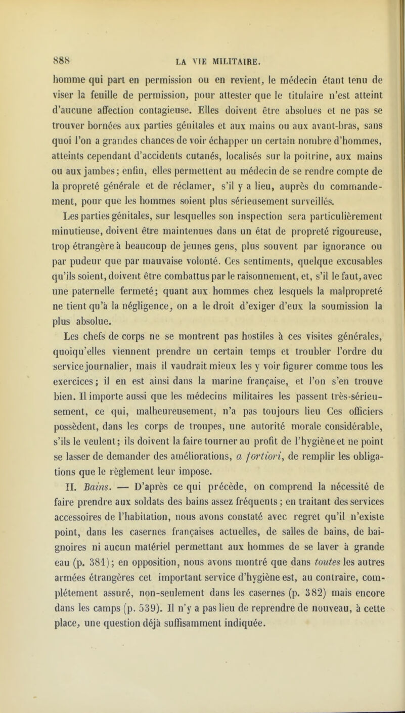 homme qui pari en permission ou en revient, le médecin étant tenu de viser la feuille de permission, pour attester que le titulaire n'est atteint d'aucune affection contagieuse. Elles doivent être absolues et ne pas se trouver bornées aux parties génitales et aux mains ou aux avant-bras, sans quoi l'on a grandes chances de voir échapper un certain nombre d'hommes, atteints cependant d'accidents cutanés, localisés sur la poitrine, aux mains ou aux jambes ; enfin, elles permeiient au médecin de se rendre compte de la propreté générale et de réclamer, s'il y a lieu, auprès du commande- ment, pour que les hommes soient plus sérieusement surveillés. Les parties génitales, sur lesquelles son inspection sera particulièrement minutieuse, doivent être maintenues dans un état de propreté rigoureuse, trop étrangère à beaucoup de jeunes gens, plus souvent par ignorance ou par pudeur que par mauvaise volonté. Ces sentiments, quelque excusables qu'ils soient, doivent être combattuspar le raisonnenient, et, s'il le faut, avec une paternelle fermeté; quant aux hommes chez lesquels la malpropreté ne tient qu'à la négligence, on a le droit d'exiger d'eux la soumission la plus absolue. Les chefs de corps ne se montrent pas hostiles à ces visites générales, quoiqu'elles viennent prendre un certain temps et troubler l'ordre du service journalier, mais il vaudrait mieux les y voir figurer comme tous les exercices ; il en est ainsi dans la marine française, et l'on s'en trouve bien. Il importe aussi que les médecins militaires les passent très-sérieu- sement, ce qui, malheureusement, n'a pas toujours lieu Ces officiers possèdent, dans les corps de troupes, une autorité morale considérable, s'ils le veulent; ils doivent la faire tourner au profit de l'hygiène et ne point se lasser de demander des améliorations, a foi^tiori^ de remplir les obliga- tions que le règlement leur impose. IL Bams. — D'après ce qui précède, on comprend la nécessité de faire prendre aux soldats des bains assez fréquents ; en traitant des services accessoires de l'habitation, nous avons constaté avec regret qu'il n'existe point, dans les casernes françaises actuelles, de salles de bains, de bai- gnoires ni aucun matériel permettant aux hommes de se laver à grande eau (p. 381); en opposition, nous avons montré que dans toutes les autres armées étrangères cet important service d'hygiène est, au contraire, com- plètement assuré, non-seulement dans les casernes (p. 382) mais encore dans les camps (p. 539). Il n'y a pas lieu de reprendre de nouveau, à celte place, une question déjà suffisamment indiquée.