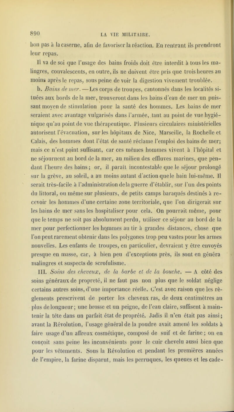 bon pas à la caserne, afin de favoriser la réaclion. En rentrant ils prendront leur repas. Il va de soi que l'usage des bains froids doit être interdit à tous les ma- lingres, convalescents, en outre, ils ne doivent être pris que trois heures au moin» après le rcpas^ sous peine de voir la digestion vivement troublée. b. Bains de mer. —Les corps de troupes, cantonnés dans les localités si- tuées aux bords delà mer, trouveront dans les bains d'eau de mer un puis- sant moyen de stimulation pour la santé des honnnes. Les bains de mer seraient avec avantage vulgarisés dans l'armée, tant au point de vue hygié- nique qu'au point de vue thérapeutique. Plusieurs circulaires ministérielles autorisent l'évacuation, sur les hôpitaux de Nice, Marseille, la Rochelle et Calais, des hommes dont l'étal de santé réclame l'emploi des bains de mer; mais ce n'est point suffisant, car ces mêmes hommes vivent à l'hôpital et ne séjournent au bord de la mer, au milieu des effluves marines, que pen- dant l'heure des bains; or, il parait incontestable que le séjour prolongé sur la grève, au soleil, a au moins autant d'action quele bain lui-même. Il serait très-facile à l'administration delà guerre d'établir, sur l'un des points du littoral, ou même sur plusieurs, de petits camps baraqués destinés à re- cevoir les hommes d'une certaine zone territoriale, que l'on dirigerait sur les bains de mer sans les hospitaliser pour cela. On pourrait même, pour que le temps ne soit pas absolument perdu, utiliser ce séjour au bord de la mer pour perfectionner les hommes au tir à grandes distances, chose que l'on peut rarement obtenir dans les polygones trop peu vastes pour les armes nouvelles. Les enfants de troupes, en particulier, devraient y être envoyés presque en masse, car, à bien peu d'exceptions près, ils sont en généra malingres et suspects de scrofulisme. III. Soins des cheveux, de la barbe et de la bouche. — A côté des soins généraux de propreté, il ne faut pas non plus que le soldat néglige certains autres soins, d'une importance réelle. C'est avec raison que les rè- glements prescrivent de porter les cheveux ras, de deux centimètres au plus de longueur; une brosse et un peigne, de l'eau claire, suffisent à main- tenir la tête dans un parfait état de proprélé. Jadis il n'en était pas ainsi; avant la Révolution, l'usage général de la poudre avait amené les soldats à faire usage d'un affreux cosmétique, composé de suif et de farine; on en conçoit sans peine les inconvénients pour le cuir chevelu aussi bien que pour les vêtements. Sous la Révolution et pendant les premières années de l'empire, la farine disparut, mais les perruques, les queues et les cade-