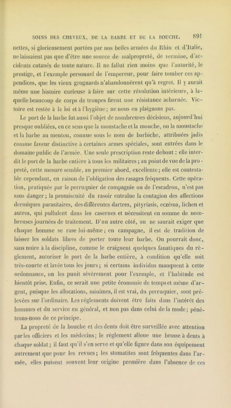 SOINS DES CHEVEUX, DE LA RARBE ET DE LA BOUCHE. 89Î nellos, si glorieuseiiient portées par nos belles armées du llliiii el d'ilalie, ne laissaient pas que d'èlre une source de malpropreté, dé veruUue, d'ac- cidents cutanés de toute nature. Il ne fallut rien moins que l'autorité, le prestige, et l'exemple personnel de l'empereur, pour faire tomber ces ap- pendices, que les vieux grognards n'abandonnèrent qu'à regret. Il y aurait même une histoire curieuse à faire sur cette révolution intérieure, à la- quelle beaucoup de corps de troupes firent une résistance acharnée. Vic- toire est restée à la loi et à l'hygiène; ne nous en plaignons pas. Le port de la barbe fut aussi l'objet de nombreuses décisions, aujourd'hui presque oubliées, en ce sens que la moustache et la mouche, ou la moustache et la barbe au menton, connue sons le nom de barbiche, attribuées jadis connue faveur distinctive à certaines armes spéciales, sont entrées dans le domaine public de l'armée. Une seule prescription reste debout : elle inter- dit le port de la barbe entière à tous les militaires ; au poin t de vue de la pro - prêté, cette mesure semble, au premier abord, excellente; elle est contesta- ble cependant, en raison de l'obligation des rasages fréquents. Celte opéra- tion, pratiquée par le perruquier de compagnie ou de l'escadron, n'est pas sans danger; la promiscuité du rasoir entraîne la contagion des alîections dermiques parasitaires, des différentes dartres, pityriasis, eczéma^ lichen et autres, qui pullulent dans les casernes et nécessitent en somme de nom- breuses journées de traitement. D'un autre côté, on ne saurait exiger que chaque iionmie se rase lui-même ; en campagne, il est de tradition de laisser les soldats libres de porter toute leur barbe. On pourrait donc, sans nuire à la discipline, comme le craignent quelques fanatlcjnes du rè- glement, autoriser le port de la barbe entière, à condition qu'elle soit très-courte et lavée tous les jours ; si certams individus manquent à celte ordonnance, on les punit sévèrement pour l'exemple, el l'habitude est bientôt prise. Enfin, ce serait une petite économie de temps el même d'ar- gent, puisque les allocations, minimes, il est vrai, du perruquier, sont pré- levées sur l'ordinaire. Les règlements doivent être faits dans l'intérêt des hommes et du service en général, et non pas dans celui delà mode; péné- trons-nous de ce principe. La propreté de la bouche et des dents doit être surveillée avec attention parles officiers et les médecins; le règlement alloue une brosse à dents à chaque soldat ; il faut qu'il s'en serve et qu'elle figure dans son équipement autrement que pour les revues; les stomatites sont fréquentes dans l'ar- mée, elles puisent souvent leur origine première dans l'absence de ces