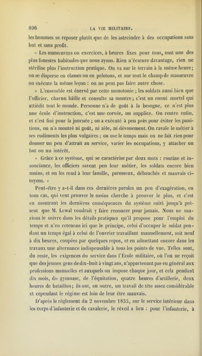 les hommes se reposer plutôt que de les astreindre à des occupations sans but et sans profit. » Les manœuvres ou exercices, à heures fixes pour tous, sont une des plus funestes habitudes que nous ayons. Rien n'écœure davantage, rien ne stérilise plus l'instruction pratique. On va sur le terrain à la même heure; on se disperse en classes ou en pelotons, et sur tout le champ de manœuvre on exécute la même leçon : on ne peut pas faire autre chose. « L'ensemble est énervé par cette monotonie ; les soldats aussi bien que l'officier, chacun bâille et consulte sa montre; c'est un ennui mortel qui attiédit tout le monde. Personne n'a de goût à la besogne, ce n'est plus une école d'instruction, c'est une corvée, un supplice. On rentre enfin, et c'est fini pour la journée ; on a exécuté à peu près pour éviter les puni- tions, on n'a montré ni goût, ni zèle, ni dévouement. On ravale le métier à ses rudiments les plus vulgaires ; on use le temps mais on ne fait rien pour donner un peu d'attrait au service, varier les occupations, y attacher un but ou un intérêt. « Grâce à ce système, qui se caractérise par deux mots : routine et in- souciance, les officiers savent peu leur métier, les soldais encore bien moins, et on les rend à leur famille, paresseux, débauchés et mauvais ci- toyens. ') Peut-être y a-t-il dans ces dernières paroles un peu d'exagération, en tous cas, qui veut prouver le moins cherche à prouver le plus, et c'est en montrant les dernières conséquences du système suivi jusqu'à pré- sent que M. Lewal voudrait y faire renoncer pour jamais. Nous ne sau- rions le suivre dans les détails pratiques qu'il propose pour l'emploi du temps et n'en retenons ici que le principe, celui d'occuper le soldat pen- dant un temps égal à celui de l'ouvrier travaillant manuellement, soit neuf à dix heures, coupées par quelques repos, et en admettant encore dans les travaux une alternance indispensable à tous les points de vue. Telles sont, du reste, les exigences du service dans l'École militaire, où l'on ne reçoit que des jeunes gens dedix-huit à vingt ans, n'appartenant pas en général aux professions manuelles et auxquels on impose chaque jour, et cela pendant dix mois, du gymnase, de l'équitation, quatre heures d'artillerie, deux heures de bataillon; ils ont, en outre, un travail de tête assez considérable et cependant le régime est loin de leur être mauvais. D'après le règlement du 2 novembre 1833, sur le service intérieur dans les corps d'infanterie et de cavalerie, le réveil a lieu : pour l'infanterie, à