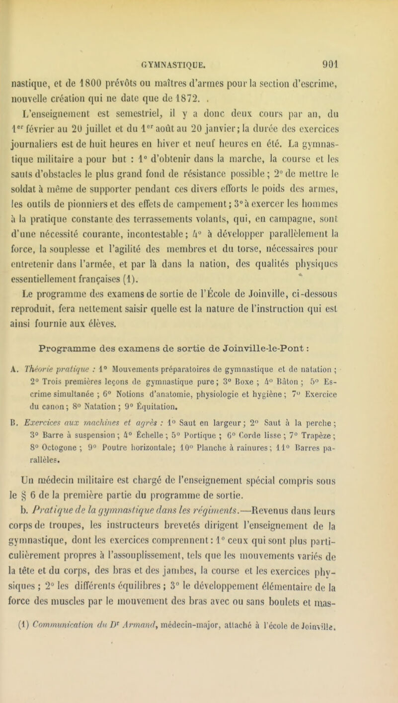 nastiqiie, et de 1800 prévôts ou maîtres d'armes pour la section d'escrime, nouvelle création qui ne date que de 1872. , L'enseignement est semestriel, il y a donc deux cours par an, du 1 février au 20 juillet et du 1 août au 20 janvier; la durée des exercices journaliers est de huit heures en hiver et neuf heures en été. La gymnas- tique militaire a pour but : 1° d'obtenir dans la marche, la course et les sauts d'obstacles le plus grand fond de résistance possible ; 2° de mettre le soldat à même de supporter pendant ces divers efforts le poids des armes, les outils de pionniers et des effets de campement; S'a exercer les hommes à la pratique constante des terrassements volants, qui, en campagne, sont d'une nécessité courante, incontestable; 6 à développer parallèlement la force, la souplesse et l'agilité des membres et du torse, nécessaires pour entretenir dans l'armée, et par là dans la nation, des qualités physiques essentiellement françaises (1). Le programme des examens de sortie de l'École de Joinville, ci-dessous reproduit, fera nettement saisir quelle est la nature de l'instruction qui est ainsi fournie aux élèves. Programme des examens de sortie de Joinville-le-Pont : A. Théorie pratique : 1° Mouvements préparatoires de gymnastique et de natation ; 2° Trois premières leçons de gymnastique pure ; 3° Boxe ; A Raton ; T) Es- crime simultanée ; 6 Notions d'anatomie, physiologie et hygiène ; 7 Exercice du canon; 8° Natation; 9 Équitation. B, Exercices aux machines et agrès : 1° Saut en largeur; 2 Saut à la perche; 3° Barre à suspension; 4° Échelle; 5 Portique ; 6° Corde lisse; 1° Trapèze; go Octogone ; 9° Poutre horizontale; 10 Planche à rainures; 11 Barres pa- rallèles. Un médecin militaire est chargé de l'enseignement spécial compris sous le s; 6 de la première partie du programu)e de sortie. b. Pratique de la gymnastique dans les régiments.—Revenus dans leurs corps de troupes, les instructeurs brevetés dirigent l'enseignement de la gymnastique, dont les exercices comprennent: 1 ceux qui sont plus parti- culièrement propres à l'assouplissement, tels que les mouvements variés de la tête et du corps, des bras et des janibes, la course et les exercices phy- siques ; 2° les différents équilibres ; 3° le développement élémentaire de la force des muscles par le mouvement des bras avec ou sans boulets et nias- (1) Communication du Armand, médecin-major, attaché à l'école de Joinville.