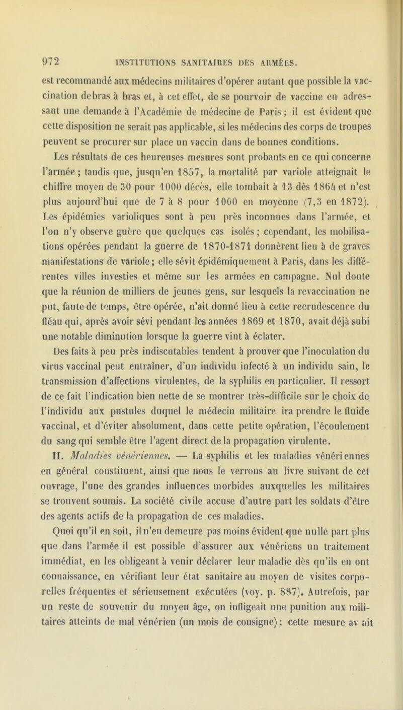 est recommandé aux médecins militaires d'opérer autant que possible la vac- cination debras à bras et, h ceteiïet, de se pourvoir de vaccine en adres- sant une demande à l'Académie de médecine de Paris ; il est évident que cette disposition ne serait pas applicable, si les médecins des corps de troupes peuvent se procurer sur place un vaccin dans de bonnes conditions. Les résultats de ces heureuses mesures sont probants en ce qui concerne l'armée ; tandis que, jusqu'en 1857, la mortalité par variole atteignait le chiffre moyen de 30 pour 1000 décès, elle tombait à 13 dès 1864 et n'est l)lus aujourd'hui que de 7 à 8 pour 1000 en moyenne (7,3 en 1872). Les épidémies varioliques sont à peu près inconnues dans l'armée, et l'on n'y observe guère que quelques cas isolés ; cependant, les mobilisa- tions opérées pendant la guerre de 1870-1871 donnèrent lieu à de graves manifestations de variole; elle sévit épidémiquen]cnt à Paris, dans les diffé- rentes villes investies et même sur les armées en campagne. Nul doute que la réunion de milliers de jeunes gens, sur lesquels la revaccination ne put, faute de temps, être opérée, n'ait donné lieu à celte recrudescence du fléau qui, après avoir sévi pendant les années 1869 et 1870, avait déjà subi une notable diminution lorsque la guerre vint à éclater. Des faits à peu près indiscutables tendent à prouver que l'inoculation du virus vaccinal peut entraîner, d'un individu infecté à un individu sain, le transmission d'affections virulentes, de la syphilis en particulier. Il ressort de ce fait l'indication bien nette de se montrer très-difficile sur le choix de l'individu aux pustules duquel le médecin militaire ira prendre le fluide vaccinal, et d'éviter absolument, dans cette petite opération, l'écoulement du sang qui semble être l'agent direct delà propagation virulente. IL Maladies vénériennes. — La syphilis et les maladies vénériennes en général constituent, ainsi que nous le verrons au livre suivant de cet ouvrage, l'une des grandes influences morbides auxquelles les militaires se trouvent soumis. La société civile accuse d'autre part les soldats d'être des agents actifs de la propagation de ces maladies. Quoi qu'il en soit, il n'en demeure pas moins évident que nulle part plus que dans l'armée il est possible d'assurer aux vénériens un traitement immédiat, en les obligeant h venir déclarer leur maladie dès qu'ils en ont connaissance, en vérifiant leur état sanitaire au moyen de visites corpo- relles fréquentes et sérieusement exécutées (voy. p. 887). Autrefois, par un reste de souvenir du moyen âge, on infligeait une punition aux mih- laires atteints de mal vénérien (un mois de consigne) ; cette mesure av tiit