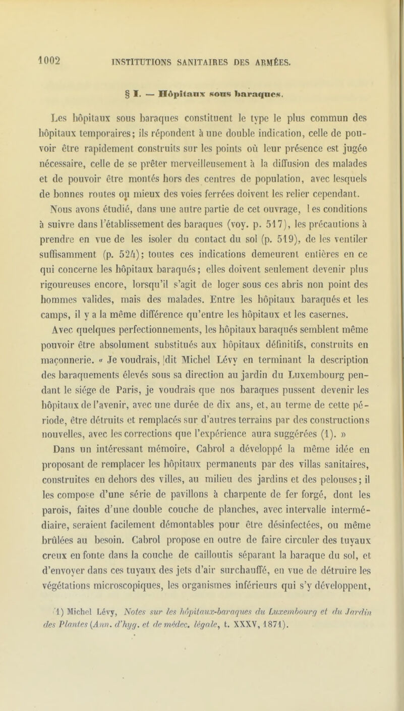 § I. — ITâpitanx Honn liaraqnes. Les liôpitaux sous baraques constituent le type le plus commun des hôpitaux temporaires; ils répondent aune double indication, celle de pou- voir être rapidement construits sur les points où leur présence est jugée nécessaire, celle de se prêter merveilleusement à la diffusion des malades et de pouvoir être montés hors des centres de population, avec lesquels de bonnes routes oji mieux des voies ferrées doivent les relier cependant. Nous avons étudié, dans une autre partie de cet ouvrage, 1 es conditions à suivre dans l'établissement des baraques (voy. p. 517), les précautions à prendre en vue de les isoler du contact du sol (p. 519), de les ventiler suffisamment (p. 52li); toutes ces indications demeurent entières en ce qui concerne les hôpitaux baraqués ; elles doivent seulement devenir plus rigoureuses encore, lorsqu'il s'agit de loger sous ces abris non point des hommes valides, mais des malades. Entre les hôpitaux baraqués et les camps, il y a la même différence qu'entre les hôpitaux et les casernes. Avec quelques perfectionnements, les hôpitaux baraqués semblent même pouvoir être absolument substitués aux hôpitaux définitifs, construits en maçonnerie. « Je voudrais, jdit Michel Lévy en terminant la description des baraquements élevés sous sa direction au jardin du Luxembourg pen- dant le siège de Paris, je voudrais que nos baraques pussent devenir les hôpitaux de l'avenir, avec une durée de dix ans, et, au terme de cette pé- riode, être détruits et remplacés sur d'autres terrains par des constructions nouvelles, avec les corrections que l'expérience aura suggérées (1). » Dans un intéressant mémoire, Cabrol a développé la même idée en proposant de remplacer les hôpitaux permanents par des villas sanitaires, construites en dehors des villes, au milieu des jardins et des pelouses; il les compose d'une série de pavillons à charpente de fer forgé, dont les parois, faites d'une double couche de planches, avec intervalle intermé- diaire, seraient facilement démontables pour être désinfectées, ou même brûlées au besoin. Cabrol propose en outre de faire circuler des tuyaux creux en fonte dans la couche de cailloutis séparant la baraque du sol, et d'envoyer dans ces tuyaux des jets d'air surchauffé, en vue de détruire les végétations microscopiques, les organismes inférieurs qui s'y développent, 1) Michel Lévy, Noies sur les hnpitnux-barnques du Luxembourg et du Jardin des Plantes {Ann. d'hyg. et demédec, légale^ t. XXXV, 1871).