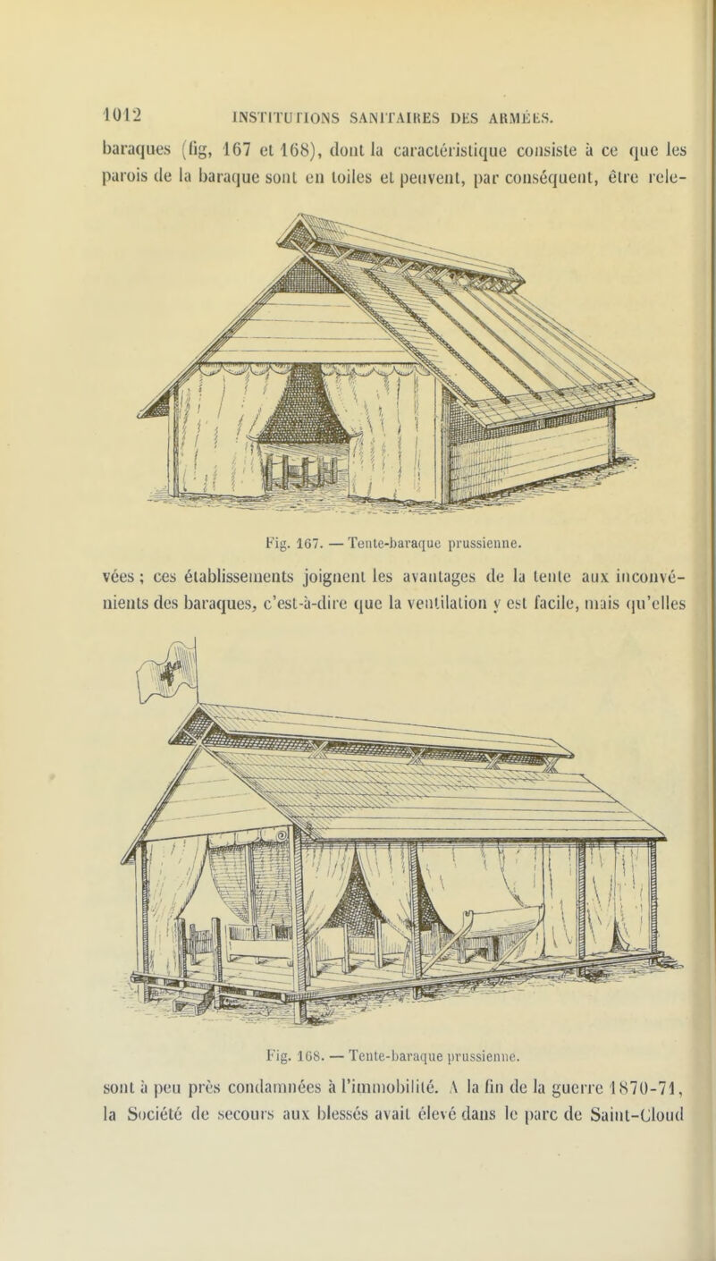 baraques (lig, 167 el 168), dont la caraclérisliquc consiste à ce que les parois de la baraque sont eu toiles el peuvent, par conséquent, être rele- Fig. 167. — Tente-baraque prussienne. vées ; ces établissements joignent les avantages de la lenlc aux inconvé- nients des baraques, c'est-à-dire que la ventilation y ci-t facile, niais (ju'elles