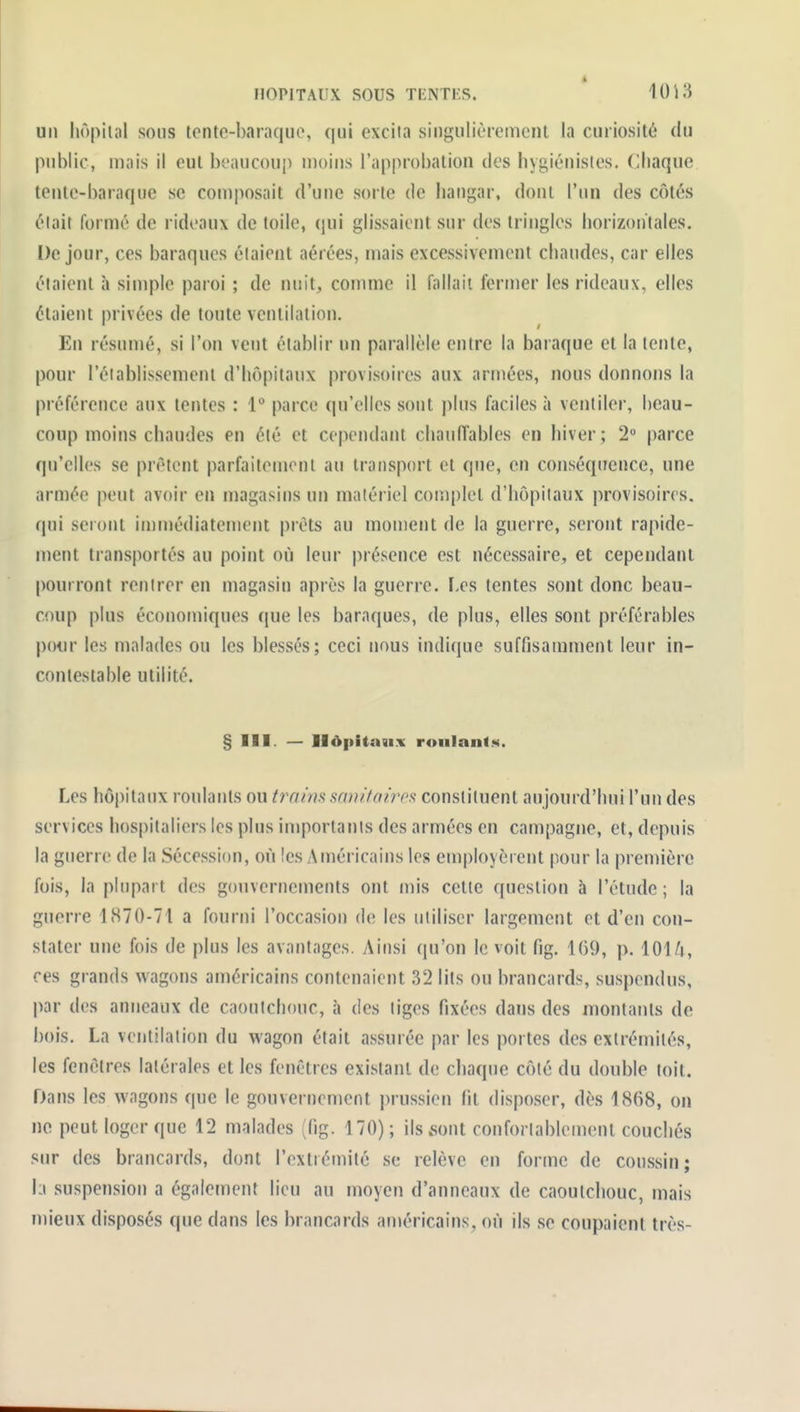 un liôpilal sous tonte-baraque, qui excita singulièrement la curiosité du public, mais il eut beaucoup moins l'approbation des hygiénistes. Chaque tente-baraque se composait d'une sorte de hangar, dont l'un des côtés était formé de rideaux de toile, qui glissaient sur des tringles horizontales. De jour, ces baraques étaient aérées, mais excessivement chaudes, car elles étaient à simple paroi ; de nuit, comme il fallait fermer les rideaux, elles étaient privées de toute ventilation. En résumé, si l'on vent établir un parallèle entre la baraque et la tente, pour réiablissement d'hôpitaux provisoires aux armées, nous donnons la préférence aux tentes : 1 parce qu'elles sont plus faciles à ventiler, beau- coup moins chaudes en été et cependant chaniïables en hiver ; 2° parce qu'elles se prêtent parfaitement au transport et que, en conséquence, une armée peut avoir en magasins un matériel complet d'hôpitaux provisoires, qui seront immédiatement prêts au moment de la guerre, seront rapide- ment transportés au point où leur présence est nécessaire, et cependant pourront rentrer en magasin après la guerre. ï-es tentes sont donc beau- coup plus économiques que les baraques, de plus, elles sont préférables pour les malades ou les blessés; ceci nous indique suffisamment leur in- contestable utilité. § III. — Hôpitaux roulants. Les hôpitaux roulants ou traim sanitaires constituent aujourd'hui l'un des services hospitaliers les plus importants des armées en campagne, et, depuis la guerre de la Sécession, où îes Américains les employèrent pour la pren)ière fois, la plupart des gouvernements ont mis celte question à l'étude; la guerre 1870-71 a fourni l'occasion de les utiliser largement et d'en con- stater une fois de plus les avantages. Ainsi qu'on le voit fig. 169, p. 101/i, ces grands wagons américains contenaient 32 lits ou brancards, suspendus, par des anneaux de caoutchouc, à des liges fixées dans des luontants de bois. La ventilation du wagon était assurée par les portes des extrémités, les fenêtres latérales et les fenêtres existant de chaque côté du double toit. Dans les wagons que le gouvernement prussien lit disposer, dès 1868, on no peut loger que 12 malades (fig. 170); ils sont conforlablement couchés sur des brancards, dont l'extrémité se relève en forme de coussin; lu suspension a également lieu au moyen d'anneaux de caoutchouc, mais mieux disposés que dans les brancards américains, où ils se coupaient très-