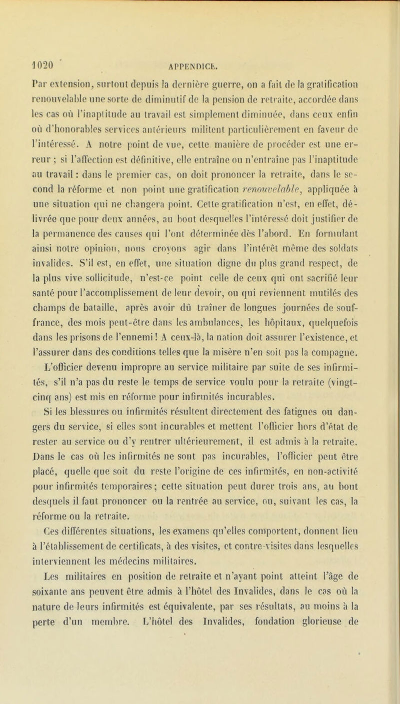 Par extension, siirlonl depuis la dernière guerre, on a fait de la gralificalion renouvelable une sorte de diminutif de la pension de retraite, accordée dans les cas où l'inaptitude au travail est simplement diminuée, dans ceux enfin où d'honorables services aniéricurs militent particulièrement en faveur de l'intéressé. A notre point de vue, celte manière de procéder est une er- reur ; si l'affection est définitive, elle entraîne ou n'entraîne pas l'inaptitude au travail : dans le premier cas, on doit prononcer la retraite, dans le se- cond la réforme et non point une gratification renouvelable, appliquée à une situation (|ui ne cl:angera point. Cette gratification n'est, en effet, dé- livrée que pour deux années, an bout desquelles l'intéressé doit justifier de la permanence des causes qui l'onl déterminée dès l'abord. En formulant ainsi noire opinion, nous croyons agir dans l'intérêt même des soldais invalides. S'il est, en effet, une situation digne du plus grand respect, de la plus vive sollicitude, n'est-ce point celle de ceux qui ont sacrifié leur santé pour l'accomplissement de leur devoir, ou qui reviennent mutilés des champs de bataille, après avoir dû traîner de longues journées de souf- france, des mois peut-être dans les ambulances, les hôpitaux, quelquefois dans les prisons de l'ennemi ! A ceux-là, la nation doit assurer l'existence, et l'assurer dans des conditions telles que la misère n'en soit pas la compagne. L'officier devenu impropre au service militaire par suite de ses infirmi- tés, s'il n'a pas du reste le temps de service voulu pour la retraite (vingt- cinq ans) est mis en réforme pour infirmités incurables. Si les blessures ou infirmités résultent directement des fatigues ou dan- gers du service, si elles sont incurables et mettent l'officier hors d'état de rester au service ou d'y rentrer ultérieurement, il est admis à la retraite. Dans le cas où les infirmités ne sont pas incurables, l'officier peut être placé, quelle que soit du reste l'origine de ces infirmités, en non-activité pour infirmités temporaires; celte situation peut durer trois ans, au bout descjuels il faut prononcer ou la rentrée au service, ou, suivant les cas, la réforme ou la retraite. Ces différentes situations, les examens qu'elles comportent, donnent lieu à l'établissement de certificats, à des visites, et contre-visites dans lesquelles interviennent les médecins militaires. Les militaires en position de retraite et n'ayant point atteint l'âge de soixante ans peuvent être admis à l'hôtel des Invalides, dans le cas où la nature de leurs infirmités est équivalente, par ses résultats, au moins à la perte d'un membre. L'hôtel des Invalides, fondation glorieuse de