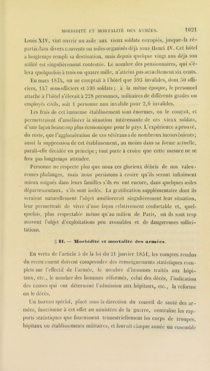 .MOUlilDlTÈ KT MOKIALllÉ DKS A'.Î.Mf-IiS. t021 Louis XIV, vint ouvrir un asile aux vieux soldats estropiés, jusque-là ré- partis dans divers couvents ou asiles oi ganisés déjà sous llenri IV. Cet hôtel a longtemps rempli sa destination, mais depuis (piel(pie vingt ans déjà son ulilité est singulièrement contestée. Le nombre des pensionnaires, qui s'é- leva quelquefois à trois ou (piatre mille, n'atteint pas aciuelloment six cents. En mars 1874, on ne coujplait à l'hôtel que 593 invalides, dont 51) ofli- ciers, 147 sous-ofliciers et 396 soldats ; à la même épocjue, le personnel attaché à l'Iiôlel s'élevait à 228 personnes, n)iiiiaires de différents grades ou employés civils, soit 1 personne non invalide pour 2,6 invalides. Les frais de cet immense établissenient sont énormes, on le conçoit, et permetiraient d'améliorer la situation intéressante de ces vieux soldais, d'une façon beaucoup plus économique pour le pays. L'expérience a prouvé, du reste, que l'agglomération de ces vétérans a de nouibrcuxinconvéuients; aussi la suppression de cet établissement, au moins dans sa forme actuelle, paraît-elle décidée en pi incipe ; tout porte à croire que cette mesure ne se fera pas longlem[)s attendre. Personne ne respecte plus que nous ces glorieux débris de nos valeu- reuses phalanges, mais nous persistons à croire qu'ils seront inliniment mieux soignés dans leurs familles s'ils en ont encore, dans quelques asiles départementaux, s'ils .sont isolés. La gratilicalion supplémentaire dont ils seraient naturellement l'objet an)éliorerait singulièrement leur situation, leur pcrmeltrail de vivre d'une façon relativement confortable et, quel- (juefois, plus respectable n)éme qu'au milieu de Paris, où ils sont trop souvent l'objet d'exploitations peu avouables et de dangereuses sollici- tations. § 11. — .Uorltiditc et mortalité «les armées. En vertu de l'article 5 de la loi du 21 janvier 1851, les comptes rendus du recruiement doivent comprendre des renseignemenls statistiques com- plets sur l'efleclif de l'armée, le nombre d'hommes traités aux hôpi- taux, etc., le nombre des honunes réfuruïés, celui des décès, l'indication des causes qui ont déterminé l'admission aux hôpitaux, etc., la réforme on le décès. Un bureau spécial, placé sous la direction du conseil de santé des ar- mées, foncii(uine à cet eiïet au ministère de la guerre, centralise les rap- ports stalisli(|ues que fournissent trimestriellement les corps de lroiq)es, hôpitaux ou établissements militaires, et fournit chaciue année un ensemble