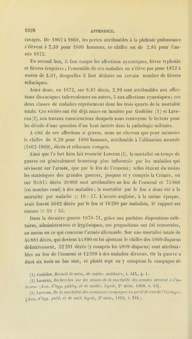 ravages. De 1862 à 1869, les perles aliribuables à la plilhisie pulmonaire s'élèvent à 2,39 pour 1000 hoinnies, ce chilTre est de 2,SLi pour l'an- née 1872. En second lieu, il faul ranger les allc^ctions zyinoliques, fièvre typhoïde et fièvres érnplivcs ; l'ensemble de ces maladies ne s'élève pas pour 1872 à moins de 3,01, desquelles il faut déduire un cerlain nombre de lièvres telluriques. Ainsi donc, en 1872, sur 8,97 décès, 2,89 sont aliribuables aux affec- tions ihoraciques tuberculeuses ou autres, 3 aux affections zymoliques; ces deux classes de maladies représcnienl donc les trois quarts de la niorlalilé totale. Ces vérités ont été déjà mises en lumière par Godéiier (1) et Lave- ran(2),aux travaux consciencieux desquels nous renvoyons le lecteur pour les détails d'une (|ueslion d'un liant intérêt dans la pathologie militaire. A côté de ces affections si graves, nous ne citerons que pour mémoire le chiffre de 0,20 pour 1000 hommes, allribuable à l'aliénation mentale (1862-1869), décès et réformes compris. Ainsi que l'a fort bien fait ressortir Laveran (3), la mortalité en temps de guerre est généralement beaucoup plus influencée par les maladies qui sévissent sur l'armée, que par le feu de l'ennemi; telles étaient du moins les statistiques des grandes guerres, jusques et y compris la Crimée, où sur 95 615 décès 20 000 sont atlribuables au feu de l'emiemi et 75 0U0 (en nombre rond) à des maladies ; la mortalité par le feu a donc été à la mortalité p;ir maladie :: 10 : 37. L'armée anglaise, à la même époque, avait fourni ^i602 décès par le feu et 16298 par maladies, le* rapport est encore ::• 10 : 35. Dans la dernière guerre 1870-71, grâce aux parfaites dispositions mili- taires, administratives et hygiéniques, ces propositions ont été renvei'sées, au moins en ce qui concerne l'armée allemande. Sur une mortalité totale de ^0 881 décès, qui devient U'\ 890 en lui ajoutant le chiffre des /i009 disparus définitivetnent, 32 291 décès (y compris les Zi009 disparus) sont attribua- bles au feu de l'ennemi et 12599 à des maladies diverses. Or la guerre a duré six mois au bas mot, et plutôt sept en y comptant la campagne de (1) Godéiier, Recueil de mé)n. de médec. militaire, t. Ll\, p. 1. [2] Laveran, Recherches sur les causes de la mortalité des armées servant à l'in- térieur [Ann. d'hijg. publiq. et de médec. légale, 2 série, 1860, t. 13). (3) Laveran, De la mortahté des armées en comjingne au point de vue de Céliuloyie. I^Ann. d'hijg. puhl. et de méd. légale, 2'^ série, 1863, l. XlXj.