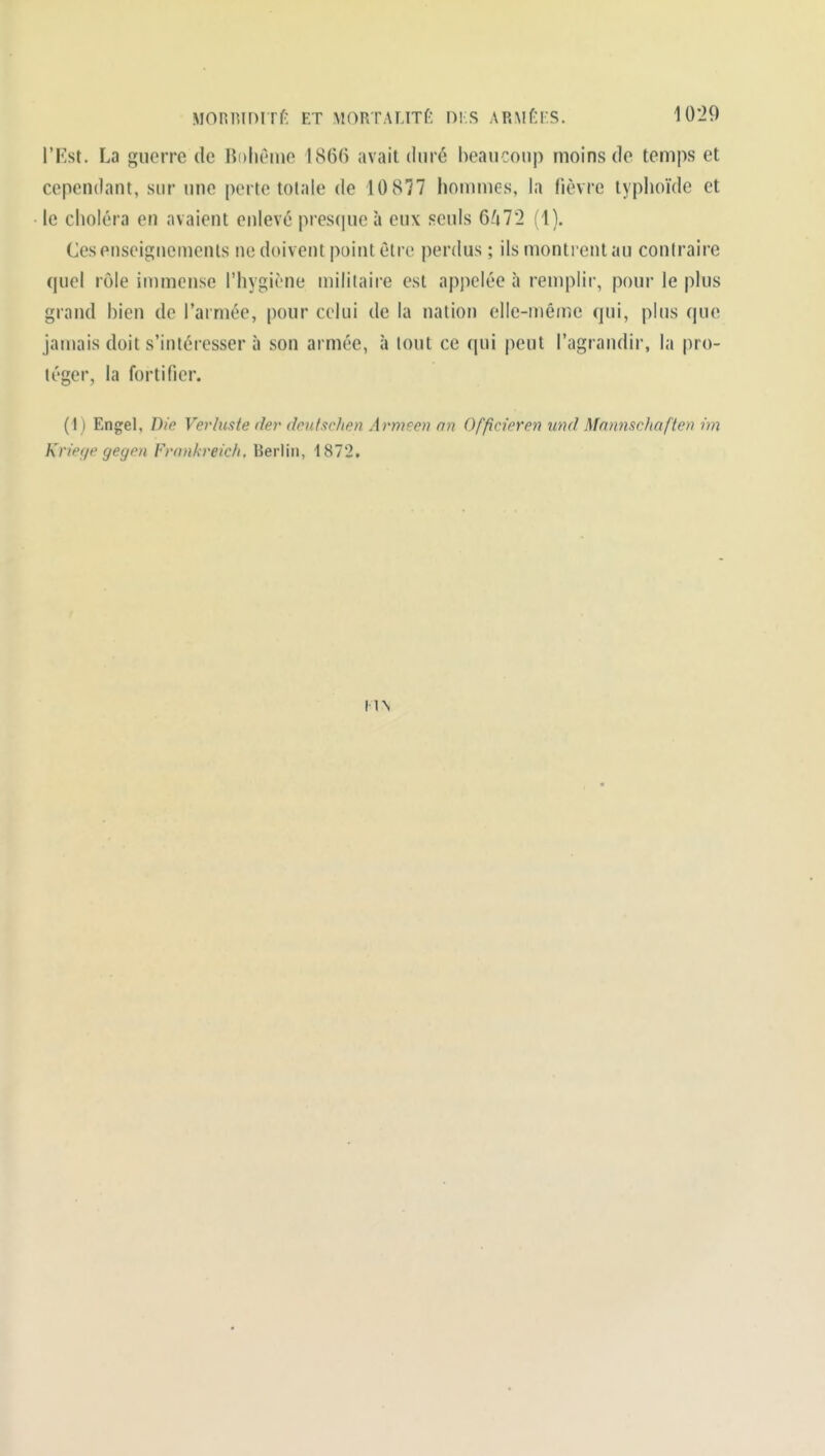 l'Fst. La guerre de Bohème 1866 avait duré beaucoup moins de temps et cependant, sur une perte totale de 10 877 hommes, la fièvre typhoïde et le choléra en avaient enlevé presque à eux seuls 6/i7'2 (1). Ces enseignements ne doivent point être perdus ; ils montrent au contraire quel rôle immense l'hygiène militaire est appelée à remplir, pour le plus grand bien de l'armée, pour celui de la nation elle-même qui, plus que jamais doit s'intéresser à son armée, à tout ce qui peut l'agrandir, la pro- léger, la fortifier. (1) Engel, Die Verluste (1er drntxrJien Armeen nn Offideren und Mamiscfiafie» im Kn'eç/e gegen Fronkreich, Berlin, 1872. UN