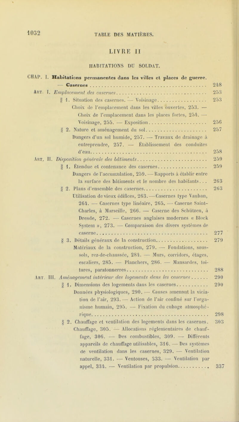 ^l'-^-i TABLE DES MATIERES. LIVRK II IIARITATIONS DU SOLDAT. CHAP. l. Habitations permanentes dans les villes et places de guerre. — Casernes 248 Art. I. Emplacement des coxernes § 1. Situalion des casernes. — Voisinage 25^ (jlioix (le l'emplacement dans les villes ouvertes, 253. — Choix de l'emplacement dans les places fortes, — Voisinage, 255. — Exposition 25G J< 2. Nature et aménagement du sol 257 Dangers d'un sol humide, 257. — Travaux de drainage à entreprendre, 257. — Établissement des conduites d'eau 258 Aht. II. DùposHian générnle des bâtiments 259 § 1. Étendue et contenance des casernes 259 Dangers de l'accumulation, 259. —^llapports à établir entre la surface des bâtiments et le nombre des habitants. . . 2G3 ^ 2. Plans d'ensemble des casernes 203 Utilisation de vieux édifices, 263. — Casernes type Vauban, 264. — Casernes type linéaire, 265. —Caserne Saint- Charles, à Marseille, 266. — Caserne des Schiitzen, à Dresde, 272. — Casernes anglaises modernes « Block System », 273. — Comparaison des divers systèmes de caserne 277 ^ 3. Détails généraux de la construction 279 Matériaux de la construction, 279. — Fondations, sous- sols, rez-de-chaussée, 284. — Murs, corridors, étages, escaliers, 285. — Planchers, 286. — Mansardes, toi- tures, paratonnerres 288 Art. III. Aménagement intériew des logements dons les casernes- 290 § d. Dimensions des logements dans les casernes 290 Données physiologiques, 290. — Causes amenant la vicia- lion de l'air, 293. — Action de l'air confiné sur l'orga- nisme humain, 295. — Fixation du cubage atmos|)hé- rique 298 g 2. Chauffage et ventilation des logements dans les casernes. 303 Chauffage, 305. — Allocations réglementaires de chauf- fage, 306. — Des combustibles, 309. — Différents appareils de chauffage utilisables, 316. — Des systèmes rte ventilation dans les casernes, 329. — Ventilation naturelle, 331. — Ventouses, 333. — Ventilation par appel, 334. — Ventilation par propulsion 337