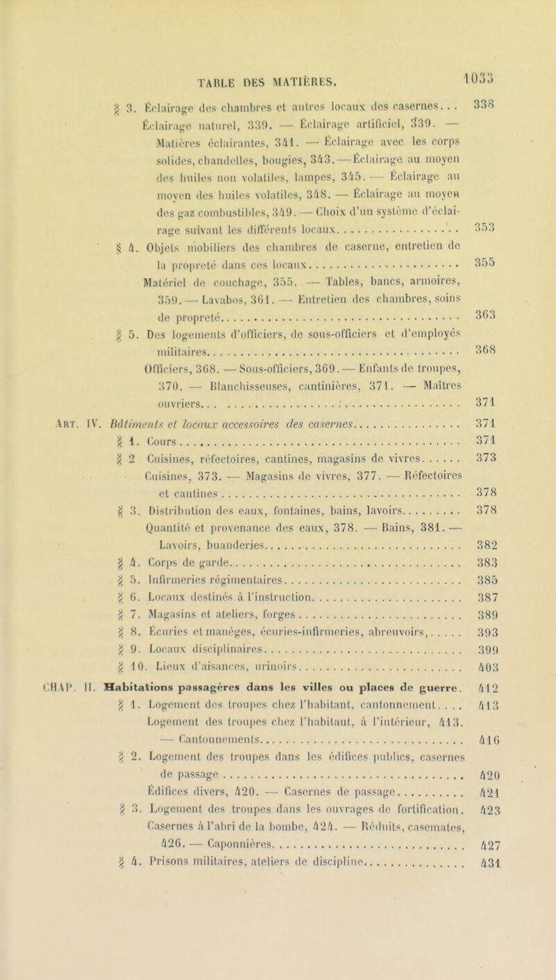 TABLE DES MATIÈRES. ^Uoj ^ 3. Éclairage des chambres et autres locaux des casernes.. . 338 Éclairaj^e naturel, 339. — f:clairai;o artificiel, 339. — Matières éclairantes, 341. — Éclairaoe avec les corps solides, chandelles, bouç^ies, 3/i3. — Éclairage au moyen des huiles non volatiles, lampes, S-'if). — Éclairage au moyen des huiles volatiles, 348. — Éclairage au moye» des gaz combustibles, 349. — Ciioix d'un système d'éclai- rage suivant les différents locaux 3.');5 i5 4. Objets mobiliers des chambres de caserne, entretien de la propreté dans ces locaux 355 Matériel de couchage, 355. — Tables, bancs, armoires, 359. — Lavabos, 361. — Entretien des chambres, soins de propreté 3G3 g 5. Des logemeuls d'officiers, de sous-officiers et d'employés militaires 368 Officiers, 368. — Sous-officiers, 369. — Enfants de troupes, 370. — RIancliisseuses, cantinières, 371. — M;iîtres ouvriers ; 371 Art. iV. BâtimaIIIs ci locnux accessoires des caser7ies. ^ 371 'i 1. Cours 371 jJ 2 Cuisines, réfectoires, cantines, magasins de vivres 373 Cuisines, 373. — Magasins de vivres, 377. — Réfectoires et cantines 378 |i 3. Disti ibution des eaux, fontaines, bains, lavoirs 378 Quantité et provenance des eaux, 378. — Bains, 381.— Lavoirs, buanderies 382 g 4. Corps de garde 383 ji 5. Infirmeries régimentaires 385 ji 6. Locaux destinés à l'instruction 387 ji 7. Magasins et ateliers, forges 389 j/ 8. Écuries et manèges, écurie.s-infirmeries, abreuvoirs, 393 'i 9. Locaux disciplinaires 399 10. Lieux d'aisances, urinoirs 403 CHAI'. 11. Habitations passagères dans les villes ou places de guerre. 412 >/ 1. Logement des troupes chez l'habitant, cantonnement. ... 413 Logement des troupes chez l'habitaut, à l'intérieur, 413. — CantounemeiUs 416 'i 2. Logement des troupes dans les édifices publics, casernes de passage 420 Édifices divers, 420. — Casernes de passage 421 i< 3. Logement des troupes dans les ouvrages de fortification. 423 Casernes à l'abri de la bombe, 424. — Réduits, casemates, 426. — Caponnières /i27 ^ 4. Prisons militaires, ateliers de discipline Zi3i